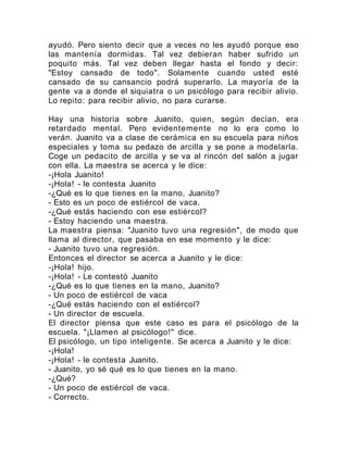 ayudó. Pero siento decir que a veces no les ayudó porque eso
las mantenía dormidas. Tal vez debieran haber sufrido un
poquito más. Tal vez deben llegar hasta el fondo y decir:
"Estoy cansado de todo". Solamente cuando usted esté
cansado de su cansancio podrá superarlo. La mayoría de la
gente va a donde el siquiatra o un psicólogo para recibir alivio.
Lo repito: para recibir alivio, no para curarse.
Hay una historia sobre Juanito, quien, según decían, era
retardado mental. Pero evidentemente no lo era como lo
verán. Juanito va a clase de cerámica en su escuela para niños
especiales y toma su pedazo de arcilla y se pone a modelarla.
Coge un pedacito de arcilla y se va al rincón del salón a jugar
con ella. La maestra se acerca y le dice:
-¡Hola Juanito!
-¡Hola! - le contesta Juanito
-¿Qué es lo que tienes en la mano, Juanito?
- Esto es un poco de estiércol de vaca.
-¿Qué estás haciendo con ese estiércol?
- Estoy haciendo una maestra.
La maestra piensa: "Juanito tuvo una regresión", de modo que
llama al director, que pasaba en ese momento y le dice:
- Juanito tuvo una regresión.
Entonces el director se acerca a Juanito y le dice:
-¡Hola! hijo.
-¡Hola! - Le contestó Juanito
-¿Qué es lo que tienes en la mano, Juanito?
- Un poco de estiércol de vaca
-¿Qué estás haciendo con el estiércol?
- Un director de escuela.
El director piensa que este caso es para el psicólogo de la
escuela. "¡Llamen al psicólogo!" dice.
El psicólogo, un tipo inteligente. Se acerca a Juanito y le dice:
-¡Hola!
-¡Hola! - le contesta Juanito.
- Juanito, yo sé qué es lo que tienes en la mano.
-¿Qué?
- Un poco de estiércol de vaca.
- Correcto.
 