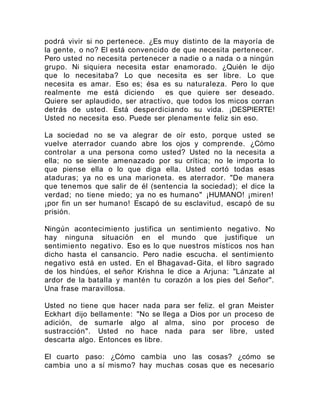 podrá vivir si no pertenece. ¿Es muy distinto de la mayoría de
la gente, o no? El está convencido de que necesita pertenecer.
Pero usted no necesita pertenecer a nadie o a nada o a ningún
grupo. Ni siquiera necesita estar enamorado. ¿Quién le dijo
que lo necesitaba? Lo que necesita es ser libre. Lo que
necesita es amar. Eso es; ésa es su naturaleza. Pero lo que
realmente me está diciendo es que quiere ser deseado.
Quiere ser aplaudido, ser atractivo, que todos los micos corran
detrás de usted. Está desperdiciando su vida. ¡DESPIERTE!
Usted no necesita eso. Puede ser plenamente feliz sin eso.
La sociedad no se va alegrar de oír esto, porque usted se
vuelve aterrador cuando abre los ojos y comprende. ¿Cómo
controlar a una persona como usted? Usted no la necesita a
ella; no se siente amenazado por su crítica; no le importa lo
que piense ella o lo que diga ella. Usted cortó todas esas
ataduras; ya no es una marioneta. es aterrador. "De manera
que tenemos que salir de él (sentencia la sociedad); el dice la
verdad; no tiene miedo; ya no es humano" ¡HUMANO! ¡miren!
¡por fin un ser humano! Escapó de su esclavitud, escapó de su
prisión.
Ningún acontecimiento justifica un sentimiento negativo. No
hay ninguna situación en el mundo que justifique un
sentimiento negativo. Eso es lo que nuestros místicos nos han
dicho hasta el cansancio. Pero nadie escucha. el sentimiento
negativo está en usted. En el Bhagavad- Gita, el libro sagrado
de los hindúes, el señor Krishna le dice a Arjuna: "Lánzate al
ardor de la batalla y mantén tu corazón a los pies del Señor".
Una frase maravillosa.
Usted no tiene que hacer nada para ser feliz. el gran Meister
Eckhart dijo bellamente: "No se llega a Dios por un proceso de
adición, de sumarle algo al alma, sino por proceso de
sustracción". Usted no hace nada para ser libre, usted
descarta algo. Entonces es libre.
El cuarto paso: ¿Cómo cambia uno las cosas? ¿cómo se
cambia uno a sí mismo? hay muchas cosas que es necesario
 