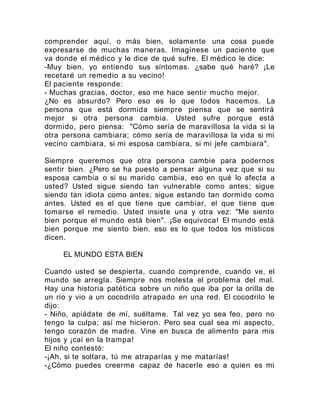 comprender aquí, o más bien, solamente una cosa puede
expresarse de muchas maneras. Imagínese un paciente que
va donde el médico y le dice de qué sufre. El médico le dice:
-Muy bien, yo entiendo sus síntomas. ¿sabe qué haré? ¡Le
recetaré un remedio a su vecino!
El paciente responde:
- Muchas gracias, doctor, eso me hace sentir mucho mejor.
¿No es absurdo? Pero eso es lo que todos hacemos. La
persona que está dormida siempre piensa que se sentirá
mejor si otra persona cambia. Usted sufre porque está
dormido, pero piensa: "Cómo sería de maravillosa la vida si la
otra persona cambiara; cómo sería de maravillosa la vida si mi
vecino cambiara, si mi esposa cambiara, si mi jefe cambiara".
Siempre queremos que otra persona cambie para podernos
sentir bien. ¿Pero se ha puesto a pensar alguna vez que si su
esposa cambia o si su marido cambia, eso en qué lo afecta a
usted? Usted sigue siendo tan vulnerable como antes; sigue
siendo tan idiota como antes; sigue estando tan dormido como
antes. Usted es el que tiene que cambiar, el que tiene que
tomarse el remedio. Usted insiste una y otra vez: "Me siento
bien porque el mundo está bien". ¡Se equivoca! El mundo está
bien porque me siento bien. eso es lo que todos los místicos
dicen.
EL MUNDO ESTA BIEN
Cuando usted se despierta, cuando comprende, cuando ve, el
mundo se arregla. Siempre nos molesta el problema del mal.
Hay una historia patética sobre un niño que iba por la orilla de
un río y vio a un cocodrilo atrapado en una red. El cocodrilo le
dijo:
- Niño, apiádate de mí, suéltame. Tal vez yo sea feo, pero no
tengo la culpa; así me hicieron. Pero sea cual sea mi aspecto,
tengo corazón de madre. Vine en busca de alimento para mis
hijos y ¡caí en la trampa!
El niño contestó:
-¡Ah, si te soltara, tú me atraparías y me matarías!
-¿Cómo puedes creerme capaz de hacerle eso a quien es mi
 