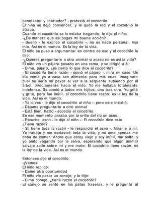 benefactor y libertador? - protestó el cocodrilo.
El niño se dejó convencer, y le quitó la red y el cocodrilo lo
atrapó.
Cuando el cocodrilo se lo estaba tragando, le dijo el niño:
-¿De manera que así pagas mi buena acción?
- Bueno - le explicó el cocodrilo -, no es nada personal, hijo
mío. Así es el mundo. Es la ley de la vida.
El niño se puso a argumentar en contra de eso y el cocodrilo le
dijo:
-¿Quieres preguntarle a otro animal si acaso no es así la vida?
El niño vio un pájaro posado en una rama, y se dirigió a él:
- Dime, pájaro, ¿es cierto lo que dice el cocodrilo?
- El cocodrilo tiene razón - opinó el pájaro -, mira mi caso: Un
día venía yo a casa con alimento para mis crías; imagínate
cual no sería mi pavor al ver a la serpiente subiendo por el
árbol, directamente hacia el nido. Yo me hallaba totalmente
indefensa. Se comió a todos mis hijitos, uno tras otro. Yo grité
y grité, pero fue inútil. el cocodrilo tiene razón: es la ley de la
vida. Así es el mundo.
- Ya lo ves - le dijo el cocodrilo al niño -, pero este insistió:
- Déjame preguntarle a otro animal
- Está bien. hazlo - accedió el cocodrilo.
En ese momento paraba por la orilla del río un asno.
- Escucha, asno - le dijo el niño -: El cocodrilo dice esto.
¿Tiene razón?
- Sí. tiene toda la razón - le respondió el asno -. Mírame a mí.
Yo trabajé y me esclavicé toda la vida, y mi amo apenas me
daba de comer. Ahora que estoy viejo y soy inútil, me soltó, y
yo ando vagando por la selva, esperando que algún animal
salvaje salte sobre mí y me mate. El cocodrilo tiene razón: es
la ley de la vida. Así es el mundo.
Entonces dijo el cocodrilo:
-¡Vamos!
El niño replicó:
- Dame otra oportunidad
El niño vio pasar un conejo, y le dijo:
- Dime conejo, ¿tiene razón el cocodrilo?
El conejo se sentó en las patas traseras, y le preguntó al
 
