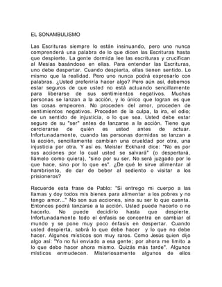 EL SONAMBULISMO
Las Escrituras siempre lo están insinuando, pero uno nunca
comprenderá una palabra de lo que dicen las Escrituras hasta
que despierte. La gente dormida lee las escrituras y crucifican
al Mesías basándose en ellas. Para entender las Escrituras,
uno debe despertar. Cuando despierta, ellas tienen sentido. Lo
mismo que la realidad. Pero uno nunca podrá expresarlo con
palabras. ¿Usted preferiría hacer algo? Pero aún así, debemos
estar seguros de que usted no está actuando sencillamente
para liberarse de sus sentimientos negativos. Muchas
personas se lanzan a la acción, y lo único que logran es que
las cosas empeoren. No proceden del amor, proceden de
sentimientos negativos. Proceden de la culpa, la ira, el odio;
de un sentido de injusticia, o lo que sea. Usted debe estar
seguro de su "ser" antes de lanzarse a la acción. Tiene que
cerciorarse de quién es usted antes de actuar.
Infortunadamente, cuando las personas dormidas se lanzan a
la acción, sencillamente cambian una crueldad por otra, una
injusticia por otra. Y así es. Meister Eckhard dice: "No es por
sus acciones por lo cual usted se salvará" (o despertará,
llámelo como quiera), "sino por su ser. No será juzgado por lo
que hace, sino por lo que es". ¿De qué le sirve alimentar al
hambriento, de dar de beber al sediento o visitar a los
prisioneros?
Recuerde esta frase de Pablo: "Si entrego mi cuerpo a las
llamas y doy todos mis bienes para alimentar a los pobres y no
tengo amor..." No son sus acciones, sino su ser lo que cuenta.
Entonces podrá lanzarse a la acción. Usted puede hacerlo o no
hacerlo. No puede decidirlo hasta que despierte.
Infortunadamente todo el énfasis se concentra en cambiar el
mundo y se pone muy poco énfasis en despertar. Cuando
usted despierta, sabrá lo que debe hacer y lo que no debe
hacer. Algunos místicos son muy raros. Como Jesús quien dijo
algo así: "Yo no fui enviado a esa gente; por ahora me limito a
lo que debo hacer ahora mismo. Quizás más tarde". Algunos
místicos enmudecen. Misteriosamente algunos de ellos
 