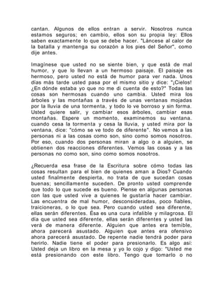 cantan. Algunos de ellos entran a servir. Nosotros nunca
estamos seguros; en cambio, ellos son su propia ley: Ellos
saben exactamente lo que se debe hacer. "Láncese al calor de
la batalla y mantenga su corazón a los pies del Señor", como
dije antes.
Imagínese que usted no se siente bien, y que está de mal
humor, y que lo llevan a un hermoso paisaje. El paisaje es
hermoso, pero usted no está de humor para ver nada. Unos
días más tarde usted pasa por el mismo sitio y dice: "¡Cielos!
¿En dónde estaba yo que no me di cuenta de esto?" Todas las
cosas son hermosas cuando uno cambia. Usted mira los
árboles y las montañas a través de unas ventanas mojadas
por la lluvia de una tormenta, y todo lo ve borroso y sin forma.
Usted quiere salir, y cambiar esos árboles, cambiar esas
montañas. Espere un momento, examinemos su ventana.
cuando cesa la tormenta y cesa la lluvia, y usted mira por la
ventana, dice: "cómo se ve todo de diferente". No vemos a las
personas ni a las cosas como son, sino como somos nosotros.
Por eso, cuando dos personas miran a algo o a alguien, se
obtienen dos reacciones diferentes. Vemos las cosas y a las
personas no como son, sino como somos nosotros.
¿Recuerda esa frase de la Escritura sobre cómo todas las
cosas resultan para el bien de quienes aman a Dios? Cuando
usted finalmente despierta, no trata de que sucedan cosas
buenas; sencillamente suceden. De pronto usted comprende
que todo lo que sucede es bueno. Piense en algunas personas
con las que usted vive a quienes le gustaría hacer cambiar.
Las encuentra de mal humor, desconsideradas, poco fiables,
traicioneras, o lo que sea. Pero cuando usted sea diferente,
ellas serán diferentes. Ésa es una cura infalible y milagrosa. El
día que usted sea diferente, ellas serán diferentes y usted las
verá de manera diferente. Alguien que antes era temible,
ahora parecerá asustado. Alguien que antes era ofensivo
ahora parecerá asustado. De repente nadie tendrá poder para
herirlo. Nadie tiene el poder para presionarlo. Es algo así:
Usted deja un libro en la mesa y yo lo cojo y digo: "Usted me
está presionando con este libro. Tengo que tomarlo o no
 