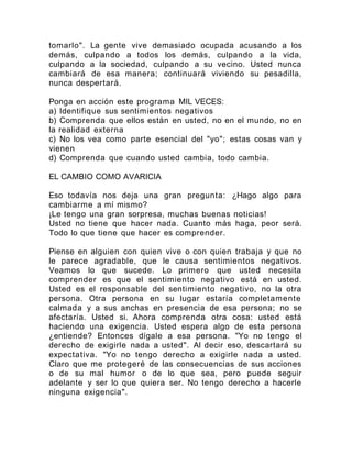 tomarlo". La gente vive demasiado ocupada acusando a los
demás, culpando a todos los demás, culpando a la vida,
culpando a la sociedad, culpando a su vecino. Usted nunca
cambiará de esa manera; continuará viviendo su pesadilla,
nunca despertará.
Ponga en acción este programa MIL VECES:
a) Identifique sus sentimientos negativos
b) Comprenda que ellos están en usted, no en el mundo, no en
la realidad externa
c) No los vea como parte esencial del "yo"; estas cosas van y
vienen
d) Comprenda que cuando usted cambia, todo cambia.
EL CAMBIO COMO AVARICIA
Eso todavía nos deja una gran pregunta: ¿Hago algo para
cambiarme a mí mismo?
¡Le tengo una gran sorpresa, muchas buenas noticias!
Usted no tiene que hacer nada. Cuanto más haga, peor será.
Todo lo que tiene que hacer es comprender.
Piense en alguien con quien vive o con quien trabaja y que no
le parece agradable, que le causa sentimientos negativos.
Veamos lo que sucede. Lo primero que usted necesita
comprender es que el sentimiento negativo está en usted.
Usted es el responsable del sentimiento negativo, no la otra
persona. Otra persona en su lugar estaría completamente
calmada y a sus anchas en presencia de esa persona; no se
afectaría. Usted si. Ahora comprenda otra cosa: usted está
haciendo una exigencia. Usted espera algo de esta persona
¿entiende? Entonces dígale a esa persona. "Yo no tengo el
derecho de exigirle nada a usted". Al decir eso, descartará su
expectativa. "Yo no tengo derecho a exigirle nada a usted.
Claro que me protegeré de las consecuencias de sus acciones
o de su mal humor o de lo que sea, pero puede seguir
adelante y ser lo que quiera ser. No tengo derecho a hacerle
ninguna exigencia".
 