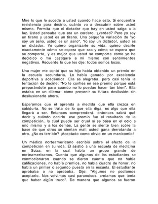 Mire lo que le sucede a usted cuando hace esto. Si encuentra
resistencia para decirlo, cuánto va a descubrir sobre usted
mismo. Permita que el dictador que hay en usted salga a la
luz. Usted pensaba que era un cordero, ¿verdad? Pero yo soy
un tirano y usted es un tirano. Una pequeña variación de "yo
soy un asno, usted es un asno". Yo soy un dictador, usted es
un dictador. Yo quiero organizarle su vida; quiero decirle
exactamente cómo se espera que sea y cómo se espera que
se comporte, y es mejor que usted se comporte como yo he
decidido o me castigaré a mí mismo con sentimientos
negativos. Recuerde lo que les dije: todos somos locos.
Una mujer me contó que su hijo había obtenido un premio en
la escuela secundaria. Lo había ganado por excelencia
deportiva y académica. Ella se alegraba, pero casi tenía la
tentación de decirle: "No te confíes en ese premio porque está
preparándote para cuando no lo puedas hacer tan bien". Ella
estaba en un dilema: cómo prevenir su futura desilusión sin
desilusionarlo ahora.
Esperamos que él aprenda a medida que ella crezca en
sabiduría. No se trata de lo que ella diga. es algo que ella
llegará a ser. Entonces comprenderá. entonces sabrá qué
decir y cuándo decirlo. ese premio fue el resultado de la
competición, la cual puede ser cruel si se basa en el odio a
uno mismo y a los demás. La gente se siente bien sobre la
base de que otros se sientan mal; usted gana derrotando a
otro. ¿No es terrible? ¡Aceptado como obvio en un manicomio!
Un médico norteamericano escribió sobre el efecto de la
competición en su vida. Él asistió a una escuela de medicina
en Suiza, en la cual había un grupo grande de
norteamericanos. Cuenta que algunos de los estudiantes se
conmocionaron cuando se dieron cuenta que no había
calificaciones, no había premios, no había cuadro de honor, no
había un primer o segundo puesto en la escuela. El estudiante
aprobaba o no aprobaba. Dijo: "Algunos no podíamos
aceptarlo. Nos volvimos casi paranoicos. creíamos que tenía
que haber algún truco". De manera que algunos se fueron
 