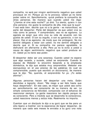 compañía, no será por ningún sentimiento negativo que usted
provoque en mí. Porque ya no lo provoca. Usted ya no tiene
poder sobre mí. Sencillamente, quizá prefiera la compañía de
otras personas. De manera que cuando usted me diga:
"¿Vamos al cine esta noche?" yo diré: "Lo siento, quiero ir con
otra persona; me gusta la compañía de ella, más que la suya".
Y eso está bien. decirle que no a la gente - es maravilloso; es
parte del despertar. Parte del despertar es que usted vive su
vida como le parece. Y compréndalo; eso no es egoísmo. Lo
egoísta es exigir que otro viva su vida de acuerdo con los
gustos de usted. O con su orgullo, o con su ganancia, o con su
placer. Eso sí es egoísmo. de modo que me protegeré. No me
sentiré obligado a estar con usted; no me sentiré obligado a
decirle que sí. Si su compañía me parece agradable, la
disfrutaré sin aferrarme a ella. Pero ya no lo evito a usted a
causa de algún sentimiento negativo que usted produce en
mí. Usted ya no tiene ese poder.
El despertar debe ser una sorpresa. Cuando usted no espera
que algo suceda, y sucede, usted se sorprende. Cuando la
esposa de Webster lo encontró besando a la empleada
doméstica, le dijo que estaba muy sorprendida. Webster era
escrupuloso en el uso preciso de las palabras (lo cual es
comprensible, puesto que escribió un diccionario), de manera
que le dijo: "No, querida, el sorprendido fui yo. ¡Tú estás
atónita!".
Algunas personas hacen del despertar una meta. Están
decididas a lograrlo; dicen: "Me niego a ser feliz hasta que
haya despertado". En ese caso, es mejor que usted sea como
es; sencillamente ser consciente de su manera de ser. La
simple consciencia es felicidad, comparada con el esfuerzo de
reaccionar siempre. La gente reacciona tan rápido porque no
es consciente. Pero a medida que se desarrolla la consciencia,
usted reacciona menos y actúa más. Realmente no importa.
Cuentan que un discípulo le dijo a su gurú que se iba para un
sitio lejano a meditar con la esperanza de lograr despertar. de
manera que cada seis meses le enviaba a su gurú una nota
 