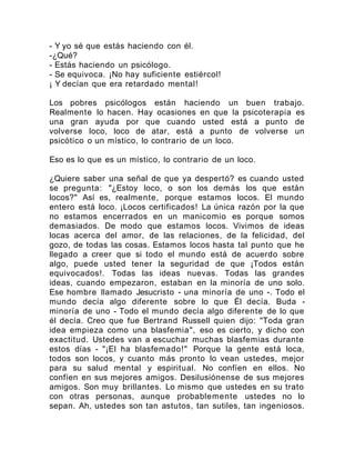 - Y yo sé que estás haciendo con él.
-¿Qué?
- Estás haciendo un psicólogo.
- Se equivoca. ¡No hay suficiente estiércol!
¡ Y decían que era retardado mental!
Los pobres psicólogos están haciendo un buen trabajo.
Realmente lo hacen. Hay ocasiones en que la psicoterapia es
una gran ayuda por que cuando usted está a punto de
volverse loco, loco de atar, está a punto de volverse un
psicótico o un místico, lo contrario de un loco.
Eso es lo que es un místico, lo contrario de un loco.
¿Quiere saber una señal de que ya despertó? es cuando usted
se pregunta: "¿Estoy loco, o son los demás los que están
locos?" Así es, realmente, porque estamos locos. El mundo
entero está loco. ¡Locos certificados! La única razón por la que
no estamos encerrados en un manicomio es porque somos
demasiados. De modo que estamos locos. Vivimos de ideas
locas acerca del amor, de las relaciones, de la felicidad, del
gozo, de todas las cosas. Estamos locos hasta tal punto que he
llegado a creer que si todo el mundo está de acuerdo sobre
algo, puede usted tener la seguridad de que ¡Todos están
equivocados!. Todas las ideas nuevas. Todas las grandes
ideas, cuando empezaron, estaban en la minoría de uno solo.
Ese hombre llamado Jesucristo - una minoría de uno -. Todo el
mundo decía algo diferente sobre lo que Él decía. Buda -
minoría de uno - Todo el mundo decía algo diferente de lo que
él decía. Creo que fue Bertrand Russell quien dijo: "Toda gran
idea empieza como una blasfemia", eso es cierto, y dicho con
exactitud. Ustedes van a escuchar muchas blasfemias durante
estos días - "¡El ha blasfemado!" Porque la gente está loca,
todos son locos, y cuanto más pronto lo vean ustedes, mejor
para su salud mental y espiritual. No confíen en ellos. No
confíen en sus mejores amigos. Desilusiónense de sus mejores
amigos. Son muy brillantes. Lo mismo que ustedes en su trato
con otras personas, aunque probablemente ustedes no lo
sepan. Ah, ustedes son tan astutos, tan sutiles, tan ingeniosos.
 
