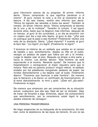 para informarlo acerca de su progreso. El primer informe
decía: "Ahora comprendo lo que significa perderse a sí
mismo". El gurú rompió la nota y la tiró al recipiente de la
basura. A los seis meses, recibió otro informe que decía:
"Ahora he logrado ser sensible a todos los seres". También la
rompió. Un tercer informe decía: "Ahora comprendo el secreto
de lo uno y de lo múltiple". También lo rompió. Y así siguió
durante años, hasta que no llegaron más informes. después de
un tiempo, al gurú le dio curiosidad, y un día se encontró con
un viajero que iba a ese sitio lejano. el gurú le dijo: "¿Por qué
no averigua qué le pasó a ese hombre? Finalmente recibió una
nota de su discípulo. Decía: "¿Qué importa? Y cuando el gurú
la leyó dijo: "¡Lo logró! ¡Lo logró! ¡Finalmente lo logró!".
Y tenemos la historia de un soldado que estaba en el campo
de batalla y que, sencillamente, dejaba su rifle en el suelo,
recogía un pedazo de papel que había por ahí y lo miraba.
Luego lo dejaba caer al piso. Después se dirigía a otra parte y
hacía lo mismo. Los demás decían: "Ese hombre se está
exponiendo a la muerte. Necesita ayuda". De manera que lo
hospitalizaron y consiguieron al mejor siquiatra para que lo
tratara. Pero eso no parecía producir ningún efecto. el soldado
andaba por los pabellones recogiendo pedazos de papel, los
miraba distraídamente y los dejaba caer al suelo. Finalmente
dijeron: "Tenemos que licenciar a este hombre". De manera
que lo llamaron y le dieron un certificado de licenciamiento; él
lo tomó distraídamente, lo miró y gritó: "¿Éste es? ¿Es este?.
Finalmente lo logró.
De manera que empiecen por ser conscientes de su situación
actual, cualquiera que ella sea. Deje de ser un dictador. Deje
de tratar de forzarse a algo. Entonces, algún día comprenderá
que sencillamente, por la consciencia usted logró lo que
estaba tratando de conseguir.
UNA PERSONA TRANSFORMADA
No haga exigencias en su búsqueda de la consciencia. Es más
bien como la obediencia de las leyes de tránsito. Si uno no las
 