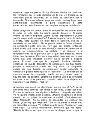 observa, paga un precio. En los Estados Unidos se conducen
los vehículos por el lado derecho de la vía; en Inglaterra se
conducen por la izquierda; en la India se conducen por la
izquierda. Si uno no lo hace, paga un precio; no hay lugar para
sentimientos lastimados o para exigencias o para
expectativas; sencillamente, se cumplen las leyes de tránsito.
Usted pregunta en dónde entra la compasión, en dónde entra
la culpa en todo esto. Lo sabrá cuando despierte. Si ahora
mismo se siente culpable ¿cómo puedo explicárselo? ¿Cómo
sabría lo que es la compasión? A veces la gente trata de imitar
a Cristo, pero cuando un mico toca el saxofón, eso no lo
convierte en un músico. No se puede imitar a Cristo imitando
su comportamiento externo. Hay que ser Cristo. Entonces
sabrá usted qué hacer en una situación particular, teniendo en
cuenta su temperamento, su carácter y el carácter y el
temperamento de la persona con la que está tratando. Nadie
tiene que decírselo. Pero para eso usted tiene que ser lo que
Cristo era. Una imitación exterior no lo llevará a ninguna
parte. Si usted cree que la compasión implica debilidad,
entonces no puedo describirle la compasión, no hay forma,
porque la compasión puede ser muy dura. La compasión
puede ser muy brusca, la compasión puede sacudirlo, la
compasión puede remangarse y "operarlo". La compasión es
muchas cosas. La compasión puede ser muy dulce, pero no
hay manera de saberlo. Solamente cuando usted se convierta
en amor - en otras palabras, cuando usted haya dejado sus
ilusiones y sus afectos - "sabrá".
A medida que usted se identifique menos con el "yo", se irá
sintiendo más cómodo con todos y con todo. ¿Sabe por qué?
Porque ya no teme que alguien lo lastime o no guste de usted.
Ya no quiere impresionar a nadie. ¿Puede imaginarse el alivio
cuando ya no quiera impresionar a nadie? ¡Qué descanso!
¡Qué felicidad! Ya no siente la necesidad de explicar las
cosas. ¿Qué hay que explicar? Y ya no se siente la necesidad
de presentar excusas. Yo preferiría oírle decir: "Desperté", que
oírle decir: "Lo siento muchísimo". Preferiría que me dijera:
"Desde la última vez que nos vimos he despertado; lo que le
 