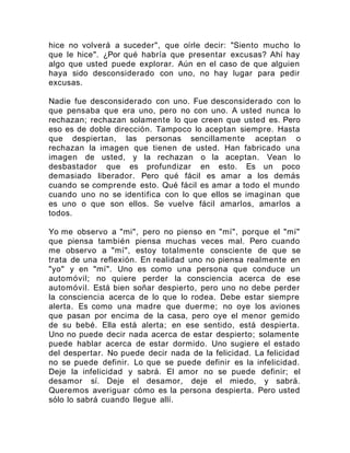 hice no volverá a suceder", que oírle decir: "Siento mucho lo
que le hice". ¿Por qué habría que presentar excusas? Ahí hay
algo que usted puede explorar. Aún en el caso de que alguien
haya sido desconsiderado con uno, no hay lugar para pedir
excusas.
Nadie fue desconsiderado con uno. Fue desconsiderado con lo
que pensaba que era uno, pero no con uno. A usted nunca lo
rechazan; rechazan solamente lo que creen que usted es. Pero
eso es de doble dirección. Tampoco lo aceptan siempre. Hasta
que despiertan, las personas sencillamente aceptan o
rechazan la imagen que tienen de usted. Han fabricado una
imagen de usted, y la rechazan o la aceptan. Vean lo
desbastador que es profundizar en esto. Es un poco
demasiado liberador. Pero qué fácil es amar a los demás
cuando se comprende esto. Qué fácil es amar a todo el mundo
cuando uno no se identifica con lo que ellos se imaginan que
es uno o que son ellos. Se vuelve fácil amarlos, amarlos a
todos.
Yo me observo a "mi", pero no pienso en "mí", porque el "mí"
que piensa también piensa muchas veces mal. Pero cuando
me observo a "mí", estoy totalmente consciente de que se
trata de una reflexión. En realidad uno no piensa realmente en
"yo" y en "mí". Uno es como una persona que conduce un
automóvil; no quiere perder la consciencia acerca de ese
automóvil. Está bien soñar despierto, pero uno no debe perder
la consciencia acerca de lo que lo rodea. Debe estar siempre
alerta. Es como una madre que duerme; no oye los aviones
que pasan por encima de la casa, pero oye el menor gemido
de su bebé. Ella está alerta; en ese sentido, está despierta.
Uno no puede decir nada acerca de estar despierto; solamente
puede hablar acerca de estar dormido. Uno sugiere el estado
del despertar. No puede decir nada de la felicidad. La felicidad
no se puede definir. Lo que se puede definir es la infelicidad.
Deje la infelicidad y sabrá. El amor no se puede definir; el
desamor sí. Deje el desamor, deje el miedo, y sabrá.
Queremos averiguar cómo es la persona despierta. Pero usted
sólo lo sabrá cuando llegue allí.
 