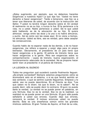 ¿Estoy sugiriendo, por ejemplo, que no debemos hacerles
exigencias a nuestros hijos? Lo que dije fue: "Usted no tiene
derecho a hacer exigencias". Tarde o temprano, ese hijo va a
tener que liberarse de usted, de acuerdo con la instrucción del
Señor. Y usted no tendrá ningún derecho sobre él. En verdad
él realmente no es su hijo, o nunca lo fue. Él le pertenece a la
vida, no a usted. Nadie pertenece a usted. De lo que usted
está hablando es de la educación de su hijo. Si quiere
almorzar, venga entre las doce y la una o no habrá almuerzo,
y punto. Así es como son las cosas aquí. Si no viene a tiempo,
no almuerza. Usted es libre, eso es verdad, pero debe aceptar
las consecuencias.
Cuando hablo de no esperar nada de los demás, o de no hacer
exigencias, me refiero a esperar y exigir algo para mi propio
bienestar. Obviamente, el presidente de un país tiene que
hacer exigencias a la gente. El policía de tránsito tiene que
hacer exigencias a la gente. Pero son exigencias sobre su
comportamiento - Leyes de tránsito, buena organización, el
funcionamiento adecuado de la sociedad. No se propone hacer
sentir bien al presidente ni al policía de tránsito.
LA LLEGADA AL SILENCIO
Todos me preguntan qué sucederá cuando finalmente lleguen.
¿Es simple curiosidad? Siempre estamos preguntando cómo se
acomodará esto en el sistema, o si es que tendrá sentido en
ese contexto, o qué se sentirá cuando lleguemos. Empiece y lo
sabrá; eso no puede describirse. En el Oriente se dice: "Los
que saben no lo dicen; los que lo dicen, no lo saben". No se
puede decir; sólo se puede decir lo contrario. El gurú no puede
darle la verdad. La verdad no se puede poner en palabras, en
una fórmula. Eso no es la verdad. Eso no es la realidad. La
realidad no se puede poner en una fórmula. El gurú sólo puede
señalarle a usted sus errores. Cuando deje sus errores,
conocerá la verdad. E incluso entonces usted no puede
decirla. Ésta es una enseñanza común entre los grandes
místicos católicos. El gran Tomás de Aquino, al final de su vida,
 