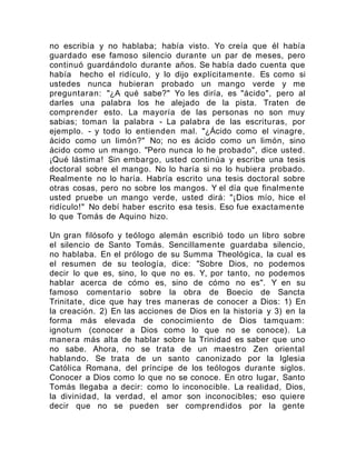 no escribía y no hablaba; había visto. Yo creía que él había
guardado ese famoso silencio durante un par de meses, pero
continuó guardándolo durante años. Se había dado cuenta que
había hecho el ridículo, y lo dijo explícitamente. Es como si
ustedes nunca hubieran probado un mango verde y me
preguntaran: "¿A qué sabe?" Yo les diría, es "ácido", pero al
darles una palabra los he alejado de la pista. Traten de
comprender esto. La mayoría de las personas no son muy
sabias; toman la palabra - La palabra de las escrituras, por
ejemplo. - y todo lo entienden mal. "¿Ácido como el vinagre,
ácido como un limón?" No; no es ácido como un limón, sino
ácido como un mango. "Pero nunca lo he probado", dice usted.
¡Qué lástima! Sin embargo, usted continúa y escribe una tesis
doctoral sobre el mango. No lo haría si no lo hubiera probado.
Realmente no lo haría. Habría escrito una tesis doctoral sobre
otras cosas, pero no sobre los mangos. Y el día que finalmente
usted pruebe un mango verde, usted dirá: "¡Dios mío, hice el
ridículo!" No debí haber escrito esa tesis. Eso fue exactamente
lo que Tomás de Aquino hizo.
Un gran filósofo y teólogo alemán escribió todo un libro sobre
el silencio de Santo Tomás. Sencillamente guardaba silencio,
no hablaba. En el prólogo de su Summa Theológica, la cual es
el resumen de su teología, dice: "Sobre Dios, no podemos
decir lo que es, sino, lo que no es. Y, por tanto, no podemos
hablar acerca de cómo es, sino de cómo no es". Y en su
famoso comentario sobre la obra de Boecio de Sancta
Trinitate, dice que hay tres maneras de conocer a Dios: 1) En
la creación. 2) En las acciones de Dios en la historia y 3) en la
forma más elevada de conocimiento de Dios tamquam:
ignotum (conocer a Dios como lo que no se conoce). La
manera más alta de hablar sobre la Trinidad es saber que uno
no sabe. Ahora, no se trata de un maestro Zen oriental
hablando. Se trata de un santo canonizado por la Iglesia
Católica Romana, del príncipe de los teólogos durante siglos.
Conocer a Dios como lo que no se conoce. En otro lugar, Santo
Tomás llegaba a decir: como lo inconocible. La realidad, Dios,
la divinidad, la verdad, el amor son inconocibles; eso quiere
decir que no se pueden ser comprendidos por la gente
 