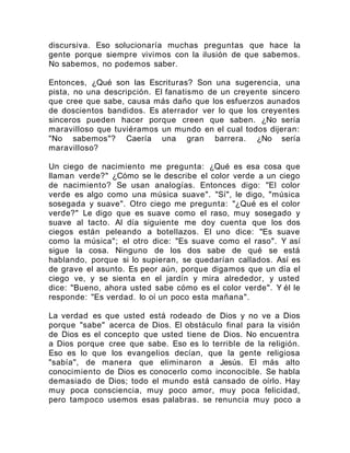 discursiva. Eso solucionaría muchas preguntas que hace la
gente porque siempre vivimos con la ilusión de que sabemos.
No sabemos, no podemos saber.
Entonces, ¿Qué son las Escrituras? Son una sugerencia, una
pista, no una descripción. El fanatismo de un creyente sincero
que cree que sabe, causa más daño que los esfuerzos aunados
de doscientos bandidos. Es aterrador ver lo que los creyentes
sinceros pueden hacer porque creen que saben. ¿No sería
maravilloso que tuviéramos un mundo en el cual todos dijeran:
"No sabemos"? Caería una gran barrera. ¿No sería
maravilloso?
Un ciego de nacimiento me pregunta: ¿Qué es esa cosa que
llaman verde?" ¿Cómo se le describe el color verde a un ciego
de nacimiento? Se usan analogías. Entonces digo: "El color
verde es algo como una música suave". "Sí", le digo, "música
sosegada y suave". Otro ciego me pregunta: "¿Qué es el color
verde?" Le digo que es suave como el raso, muy sosegado y
suave al tacto. Al día siguiente me doy cuenta que los dos
ciegos están peleando a botellazos. El uno dice: "Es suave
como la música"; el otro dice: "Es suave como el raso". Y así
sigue la cosa. Ninguno de los dos sabe de qué se está
hablando, porque si lo supieran, se quedarían callados. Así es
de grave el asunto. Es peor aún, porque digamos que un día el
ciego ve, y se sienta en el jardín y mira alrededor, y usted
dice: "Bueno, ahora usted sabe cómo es el color verde". Y él le
responde: "Es verdad. lo oí un poco esta mañana".
La verdad es que usted está rodeado de Dios y no ve a Dios
porque "sabe" acerca de Dios. El obstáculo final para la visión
de Dios es el concepto que usted tiene de Dios. No encuentra
a Dios porque cree que sabe. Eso es lo terrible de la religión.
Eso es lo que los evangelios decían, que la gente religiosa
"sabía", de manera que eliminaron a Jesús. El más alto
conocimiento de Dios es conocerlo como inconocible. Se habla
demasiado de Dios; todo el mundo está cansado de oírlo. Hay
muy poca consciencia, muy poco amor, muy poca felicidad,
pero tampoco usemos esas palabras. se renuncia muy poco a
 