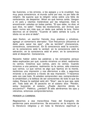 las ilusiones, a los errores, a los apegos y a la crueldad, hay
muy poca consciencia. el mundo sufre por eso, no por falta de
religión. Se supone que la religión versa sobre una falta de
consciencia, de despertar. Miren en qué hemos caído. Vengan
a mi país y véanlos matándose por las religiones. Esto lo
encontrarán ustedes en todas partes. "El que sabe, no dice; el
que dice, no sabe". Todas las revelaciones, por divinas que
sean, nunca son más que un dedo que señala la luna. Como
decimos en el Oriente: "Cuando el sabio señala la Luna, el
idiota no ve sino el dedo".
Jean Guiton, un escritor francés muy piadoso y ortodoxo,
agrega un comentario aterrador: "Con frecuencia utilizamos el
dedo para sacar los ojos". ¿No es terrible? ¡Consciencia,
consciencia, consciencia!. En la consciencia está la curación;
en la consciencia está la verdad; en la consciencia está la
salvación; en la consciencia está el amor; en la consciencia
está el despertar. Consciencia.
Necesito hablar sobre las palabras y los conceptos porque
debo explicarles por qué, cuando miramos un árbol, realmente
no vemos. Creemos que vemos, pero no vemos. Cuando
miramos a una persona, realmente no la vemos, sólo creemos
que vemos. Lo que vemos es algo que fijamos en la mente.
recibimos una impresión y nos aferramos a ella, y seguimos
mirando a la persona a través de esa impresión. Y hacemos
esto con casi todo. Si ustedes comprenden eso, comprenderán
la amabilidad y la belleza de ser conscientes de todo lo que los
rodea. Porque la realidad está ahí; "Dios", sea lo que sea, está
ahí. Todo está ahí. El pececito en el océano dice: "Perdón,
estoy buscando el océano. ¿Puede decirme dónde lo
encuentro?". Patético, ¿verdad? Si sólo abriéramos los ojos y
viéramos, entonces comprenderíamos.
PERDER LA CARRERA
Regresemos a esa maravillosa frase del Evangelio de
perdernos para encontrarnos. Se encuentra en la mayoría de
la literatura religiosa y en toda la literatura espiritual y
 
