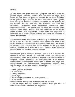 mística.
¿Cómo hace uno para perderse? ¿Alguna vez trató usted de
perder algo? Correcto, cuanto más esfuerzo se haga, más
difícil es. Las cosas se pierden cuando no se hace esfuerzo.
Usted pierde algo cuando no está consciente, Bien, ¿cómo
hace uno para morirse? Estamos hablando de la muerte, no
del suicidio. No nos dice que nos matemos, nos dice que
muramos. Causarnos dolor, causarnos sufrimiento sería
contraproducente. Uno nunca está tan lleno de sí mismo como
cuando tiene dolor. Nunca está tan centrado en sí mismo
como cuando está deprimido. Nunca está tan dispuesto a
olvidarse de sí mismo como cuando está feliz. La felicidad lo
libera de sí mismo.
Son el sufrimiento y el dolor y la tristeza y la depresión lo que
lo ata a uno a sí mismo. Observe cuán consciente está usted
de su muela cuando le duele. Cuando no tiene dolor de muela,
ni siquiera se da cuenta que tiene muelas, ni de que tiene
cabeza, cuando no le duele la cabeza. Pero es muy diferente
cuando tiene un terrible dolor de cabeza.
De manera que es erróneo, es falso, pensar que la manera de
liberarse de uno mismo es causarse dolor, ser abnegado,
mortificarse, como estas cosas se entendían tradicionalmente.
Negarse, morir, perderse, es comprenderse a sí mismo,
comprender su verdadera naturaleza. Cuando uno haga eso,
desaparecerá; se desvanecerá. Imagínense ustedes que
alguien llega un día a mi alcoba. Yo le digo:
- Entre. ¿Quién es usted?
Y él contesta:
- Yo soy Napoleón
Y yo le digo
- ¡No me diga que usted es...el Napoleón...!
Y él responde:
Precisamente: Bonaparte, el emperador de Francia
- ¡No me diga!- Exclamo mientras pienso: "Hay que tratar a
éste con cuidado - Siéntese, Su majestad.
 
