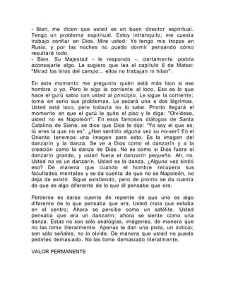- Bien, me dicen que usted es un buen director espiritual.
Tengo un problema espiritual. Estoy intranquilo, me cuesta
trabajo confiar en Dios. Mire usted: Yo tengo mis tropas en
Rusia, y por las noches no puedo dormir pensando cómo
resultará todo.
- Bien, Su Majestad - le respondo -, ciertamente podría
aconsejarle algo. Le sugiero que lea el capítulo 6 de Mateo:
"Mirad los lirios del campo... ellos no trabajan ni hilan".
En este momento me pregunto quién está más loco si ese
hombre o yo. Pero le sigo la corriente al loco. Eso es lo que
hace el gurú sabio con usted al principio. Le sigue la corriente;
toma en serio sus problemas. Le secará una o dos lágrimas.
Usted está loco, pero todavía no lo sabe. Pronto llegará el
momento en que el gurú le quite el piso y le diga: "Olvídese,
usted no es Napoleón". En esos famosos diálogos de Santa
Catalina de Siena, se dice que Dios le dijo: "Yo soy el que es;
tú eres la que no es". ¿Han sentido alguna vez su no-ser? En el
Oriente tenemos una imagen para esto. Es la imagen del
danzarín y la danza. Se ve a Dios como el danzarín y a la
creación como la danza de Dios. No es como si Dios fuera el
danzarín grande, y usted fuera el danzarín pequeño. Ah, no.
Usted no es un danzarín. Usted es la danza. ¿Alguna vez sintió
eso? De manera que cuando el hombre recupera sus
facultades mentales y se da cuenta de que no es Napoleón, no
deja de existir. Sigue existiendo, pero de pronto se da cuenta
de que es algo diferente de lo que él pensaba que era.
Perderse es darse cuenta de repente de que uno es algo
diferente de lo que pensaba que era. Usted creía que estaba
en el centro; Ahora se percibe como un satélite. Usted
pensaba que era un danzarín; ahora se siente como una
danza. Estas no son sólo analogías, imágenes, de manera que
no las tome literalmente. Apenas le dan una pista, un indicio;
son sólo señales, no lo olvide. De manera que usted no puede
pedirles demasiado. No las tome demasiado literalmente.
VALOR PERMANENTE
 