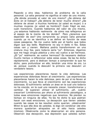 Pasando a otra idea, hablemos de problema de la valía
personal. La valía personal no significa el valor de uno mismo.
¿De dónde procede el valor de uno mismo? ¿Se obtiene del
éxito en el trabajo? ¿Se obtiene de tener mucho dinero? ¿Se
obtiene de atraer a muchos hombres (si usted es mujer) o a
muchas mujeres (si usted es hombre)? Cuán frágil es eso,
cuán transitorio. Cuando hablamos del valor de uno mismo,
¿no estamos hablando realmente de cómo nos reflejamos en
el espejo de la mente de los demás? Pero ¿tenemos que
depender de eso? Uno comprende su propia valía personal
cuando ya no se identifica o se define en función de esas
cosas pasajeras. No me vuelvo bello por el hecho que todos
digan que soy bello. Realmente no soy ni bello ni feo. Estas
cosas van y vienen. Mañana podría transformaren en una
criatura muy fea, pero todavía sería "yo". Entonces, digamos
que me hago cirugía plástica y otra vez vuelvo a ser hermoso.
¿El "yo" realmente se vuelve hermoso? Es necesario dedicar
mucho tiempo a reflexionar sobe estas cosas. Se las he dicho
rápidamente, pero si dedican tiempo a comprender lo que he
dicho, para profundizar en ello, tendrán una mina de oro. Lo
sé, porque cuando lo descubrí la primera vez descubrí un
verdadero tesoro.
Las experiencias placenteras hacen la vida deliciosa. Las
experiencias dolorosas llevan al crecimiento. Las experiencias
placenteras hacen la vida deliciosa, pero de por sí no llevan al
crecimiento. Lo que lleva al crecimiento son las experiencias
dolorosas. El sufrimiento señala un área en la cual uno todavía
no ha crecido, en la cual uno necesita crecer, transformarse y
cambiar. Si supieran utilizar el sufrimiento, ¡ah. cuánto
crecerían! Limitémonos por ahora al sufrimiento psicológico, a
todas esas emociones negativas que tenemos. No pierdan su
tiempo en ninguna de ellas. Ya les he dicho lo que podrían
hacer con esas emociones. La decepción que tienen ustedes
cuando las cosas no les resultan como querían, ¡obsérvenla!
Miren lo que ella dice de ustedes. lo digo sin condenar (de otra
manera quedarían atrapados en el odio hacia ustedes
mismos). Obsérvenla como la observarían en otra persona.
Observen esa decepción, esa depresión que ustedes sufren
 