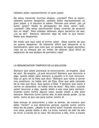 Ustedes están representando un gran papel.
No estoy haciendo muchos elogios, ¿verdad? Pero lo repito:
Ustedes quieren despertar, ustedes están representando un
gran papel, y ni siquiera lo saben. Piensan que aman. ¡Ja! ¿A
quién aman? Hasta la abnegación los hace sentir bien,
¿verdad? "¡Me estoy sacrificando! Estoy viviendo de acuerdo
con mi ideal". Pero ustedes obtienen algún beneficio de eso,
¿no es así? Siempre obtienen algo de todo lo que hacen,
hasta que despierten.
De modo que aquí está el primer paso: Dese cuenta de que
no quiere despertar. Es bastante difícil que despierte si lo
hipnotizaron para que crea que un pedazo de papel periódico
viejo es un cheque por un millón de dólares ¡Qué difícil es
separarse de ese pedazo de periódico viejo!
LA RENUNCIACION TAMPOCO ES LA SOLUCION
Siempre que usted practique la renunciación, se engaña. ¡Qué
tal eso!. Se engaña. ¿A qué renuncia? Siempre que renuncie a
algo, queda atado para siempre a aquello a lo cual renuncia.
Hay un gurú en la India que dice: "Siempre que viene a verme
una prostituta, no habla sino de Dios. Dice que está cansada
de la vida que lleva. Que quiere a Dios. Y siempre que viene a
verme un sacerdote, no habla sino de sexo". Muy bien, cuando
usted renuncia a algo, queda atado a esa cosa para siempre.
Cuando lucha contra alguna cosa, queda atado a ella para
siempre. Mientras luche contra ella, le está dando poder. Le da
tanto como el que usa para luchar contra él.
Esto incluye el comunismo y todo lo demás. de manera que
debe "recibir" a sus demonios porque cuando lucha contra
ellos les da poder. ¿Nadie le ha dicho esto? Cuando renuncia a
una cosa, queda atado a ella. La única manera de salir de ello
es mirar a través de la cosa. No renuncie a ella, mire a través
 