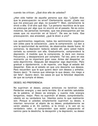 cuando los critican. ¿Qué dice ella de ustedes?
¿Han oído hablar de aquella persona que dijo: "¿Quién dice
que la preocupación no sirve? Ciertamente ayuda. ¡Cada vez
que me preocupo por algo, no sucede!"? Bien, ciertamente le
sirvió a ella. O el otro que dijo: "La persona neurótica es la que
se preocupa por algo que no ocurrió en el pasado. No es como
nosotros, las personas normales, que nos preocupamos por las
cosas que no ocurrirán en el futuro". De eso se trata. Esa
preocupación, esa ansiedad, ¿qué le dicen a uno?
Los sentimientos negativos, todos los sentimientos negativos
son útiles para la consciencia , para la comprensión. Le dan a
uno la oportunidad de sentirlos, de observarlos desde fuera. Al
comienzo, la depresión todavía estará allí, pero usted habrá
cortado su conexión con ella. Gradualmente, comprenderá la
depresión. A medida que la comprenda, le dará con menos
frecuencia, y desaparecerá por completo. Tal vez, pero en ese
momento ya no importará gran cosa. Antes del despertar yo
solía deprimirme. Después del despertar sigo deprimido. Pero
gradual o rápidamente, o de repente, uno llega al estado del
despertar. Éste es el estado en que uno descarta sus deseos.
Pero recuerden que lo que quiero decir con deseos y anhelos.
Quiero decir: "A menos que obtenga lo que deseo, me niego a
ser feliz". Quiero decir, los casos en que la felicidad depende
de que se cumpla el deseo.
DESEO, NO PREFERENCIA
No supriman el deseo, porque entonces no tendrían vida.
Perderían energía, y eso sería terrible. En el sentido saludable
de la palabra, el deseo es energía, y cuanta más energía
tengamos, mejor. Pero no supriman el deseo, compréndanlo;
véanlo en su verdadera luz. Véanlos como lo que realmente
son. Porque si ustedes simplemente suprimen su deseo, e
intentan renunciar al objeto de su deseo, probablemente se
verán atados a él. En cambio, si lo miran y lo ven en su
verdadero valor, si comprenden que están preparando el
camino para la desdicha, la decepción y la depresión, su deseo
 