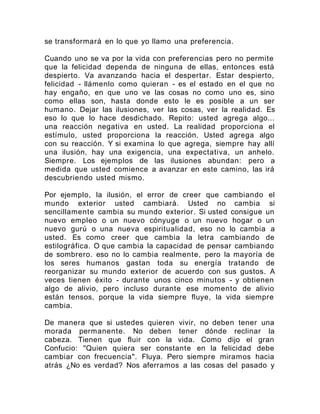 se transformará en lo que yo llamo una preferencia.
Cuando uno se va por la vida con preferencias pero no permite
que la felicidad dependa de ninguna de ellas, entonces está
despierto. Va avanzando hacia el despertar. Estar despierto,
felicidad - llámenlo como quieran - es el estado en el que no
hay engaño, en que uno ve las cosas no como uno es, sino
como ellas son, hasta donde esto le es posible a un ser
humano. Dejar las ilusiones, ver las cosas, ver la realidad. Es
eso lo que lo hace desdichado. Repito: usted agrega algo...
una reacción negativa en usted. La realidad proporciona el
estímulo, usted proporciona la reacción. Usted agrega algo
con su reacción. Y si examina lo que agrega, siempre hay allí
una ilusión, hay una exigencia, una expectativa, un anhelo.
Siempre. Los ejemplos de las ilusiones abundan: pero a
medida que usted comience a avanzar en este camino, las irá
descubriendo usted mismo.
Por ejemplo, la ilusión, el error de creer que cambiando el
mundo exterior usted cambiará. Usted no cambia si
sencillamente cambia su mundo exterior. Si usted consigue un
nuevo empleo o un nuevo cónyuge o un nuevo hogar o un
nuevo gurú o una nueva espiritualidad, eso no lo cambia a
usted. Es como creer que cambia la letra cambiando de
estilográfica. O que cambia la capacidad de pensar cambiando
de sombrero. eso no lo cambia realmente, pero la mayoría de
los seres humanos gastan toda su energía tratando de
reorganizar su mundo exterior de acuerdo con sus gustos. A
veces tienen éxito - durante unos cinco minutos - y obtienen
algo de alivio, pero incluso durante ese momento de alivio
están tensos, porque la vida siempre fluye, la vida siempre
cambia.
De manera que si ustedes quieren vivir, no deben tener una
morada permanente. No deben tener dónde reclinar la
cabeza. Tienen que fluir con la vida. Como dijo el gran
Confucio: "Quien quiera ser constante en la felicidad debe
cambiar con frecuencia". Fluya. Pero siempre miramos hacia
atrás ¿No es verdad? Nos aferramos a las cosas del pasado y
 