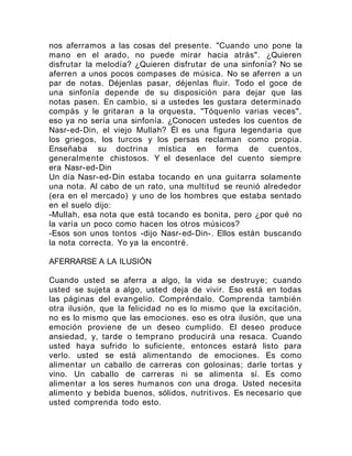 nos aferramos a las cosas del presente. "Cuando uno pone la
mano en el arado, no puede mirar hacia atrás". ¿Quieren
disfrutar la melodía? ¿Quieren disfrutar de una sinfonía? No se
aferren a unos pocos compases de música. No se aferren a un
par de notas. Déjenlas pasar, déjenlas fluir. Todo el goce de
una sinfonía depende de su disposición para dejar que las
notas pasen. En cambio, si a ustedes les gustara determinado
compás y le gritaran a la orquesta, "Tóquenlo varias veces",
eso ya no sería una sinfonía. ¿Conocen ustedes los cuentos de
Nasr-ed-Din, el viejo Mullah? Él es una figura legendaria que
los griegos, los turcos y los persas reclaman como propia.
Enseñaba su doctrina mística en forma de cuentos,
generalmente chistosos. Y el desenlace del cuento siempre
era Nasr-ed-Din
Un día Nasr-ed-Din estaba tocando en una guitarra solamente
una nota. Al cabo de un rato, una multitud se reunió alrededor
(era en el mercado) y uno de los hombres que estaba sentado
en el suelo dijo:
-Mullah, esa nota que está tocando es bonita, pero ¿por qué no
la varía un poco como hacen los otros músicos?
-Esos son unos tontos -dijo Nasr-ed-Din-. Ellos están buscando
la nota correcta. Yo ya la encontré.
AFERRARSE A LA ILUSIÓN
Cuando usted se aferra a algo, la vida se destruye; cuando
usted se sujeta a algo, usted deja de vivir. Eso está en todas
las páginas del evangelio. Compréndalo. Comprenda también
otra ilusión, que la felicidad no es lo mismo que la excitación,
no es lo mismo que las emociones. eso es otra ilusión, que una
emoción proviene de un deseo cumplido. El deseo produce
ansiedad, y, tarde o temprano producirá una resaca. Cuando
usted haya sufrido lo suficiente, entonces estará listo para
verlo. usted se está alimentando de emociones. Es como
alimentar un caballo de carreras con golosinas; darle tortas y
vino. Un caballo de carreras ni se alimenta sí. Es como
alimentar a los seres humanos con una droga. Usted necesita
alimento y bebida buenos, sólidos, nutritivos. Es necesario que
usted comprenda todo esto.
 