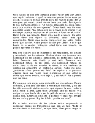 Otra ilusión es que otra persona puede hacer esto por usted,
que algún salvador o gurú o maestro puede hacer esto por
usted. Ni siquiera el más grande gurú del mundo puede dar un
solo paso por usted. Usted mismo tiene que darlo. San Agustín
lo dijo maravillosamente: "El mismo Jesucristo no podía hacer
nada por muchos de sus oyentes". O repitiendo ese hermoso
proverbio árabe: "La naturaleza de la lluvia es la misma y sin
embargo produce espinas en el pantano y flores en el jardín".
Usted tiene que hacerlo. Nadie más puede ayudarle. Es usted
quien tiene que digerir su alimento, usted tiene que
comprender. Nadie más puede comprender por usted. Usted
tiene que buscar. Nadie puede buscar por usted. Y si lo que
busca es la verdad, entonces usted tiene que hacerlo. No
puede apoyarse en nadie.
Hay otra ilusión: que es importante ser respetable, ser amado
y apreciado, ser importante. Muchos dicen que tenemos una
necesidad de ser amados, apreciados, de pertenecer. Eso es
falso. Descarte esta ilusión y será feliz. Tenemos una
necesidad natural de ser libres, una necesidad natural de
amar, pero no de ser amados. A veces, en mis sesiones de
sicoterapia encuentro un problema común: Nadie me ama;
¿entonces cómo puedo ser feliz? Le explico a la persona:
¿Quiere decir que nunca tiene momentos en que usted se
olvide que no es amado, y se deje ir, y sea feliz?" Por supuesto
que los tiene.
Por ejemplo, una mujer está embebida en una película. Es una
comedia, y ella está riéndose a mandíbula batiente, y en ese
bendito momento olvida recordar que alguien la ama, nadie la
ama, nadie la ama. ¡Está feliz! Entonces sale del teatro, y la
amiga con que había ido a ver la película se va con un novio y
queda sola. Entonces empieza a pensar: "Todas mis amigas
tienen novio y yo no. Soy tan infeliz. ¡Nadie me ama!".
En la India, muchos de los pobres están empezando a
conseguir radios de transistores que son un lujo. "Todo el
mundo tiene un transistor", se oye decir, "Pero yo no tengo un
 
