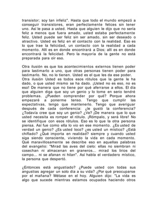 transistor; soy tan infeliz". Hasta que todo el mundo empezó a
conseguir transistores, eran perfectamente felices sin tener
uno. Así le pasa a usted. Hasta que alguien le dijo que no sería
feliz a menos que fuera amado, usted estaba perfectamente
feliz. Usted puede ser feliz sin ser amado, sin ser deseado o
atractivo. Usted es feliz en el contacto con la realidad. Eso es
lo que trae la felicidad, un contacto con la realidad a cada
momento. Allí es en donde encontrará a Dios; allí es en donde
encontrará la felicidad. Pero la mayoría de la gente no está
preparada para oír eso.
Otra ilusión es que los acontecimientos externos tienen poder
para lastimarlo a uno, que otras personas tienen poder para
lastimarlo. No, no lo tienen. Usted es el que les da ese poder.
Otra ilusión Usted es todos esos rótulos que la gente le ha
dado, o que usted mismo se ha dado. ¡Usted no es eso, no es
eso! De manera que no tiene por qué aferrarse a ellos. El día
que alguien diga que soy un genio y lo tome en serio tendré
problemas. ¿Pueden comprender por qué? Porque ahora
empezaré a ponerme tenso. Tengo que cumplir las
expectativas, tengo que mantenerlo. Tengo que averiguar
después de cada conferencia: ¿le gustó la conferencia?
¿Todavía cree que soy un genio? ¿Ve? ¡De manera que lo que
usted necesita es romper el rótulo. ¡Rómpalo, y será libre! No
se identifique con esos rótulos. Eso es lo que la otra persona
piensa. Así fue como ella lo vio en ese momento. ¿Es usted de
verdad un genio? ¿Es usted loco? ¿es usted un místico? ¿Está
chiflado? ¿Qué importa en realidad? siempre y cuando usted
siga siendo consciente, viviendo la vida en cada momento.
Qué maravillosamente se describe eso en aquellas palabras
del evangelio: "Mirad las aves del cielo: ellas no siembran ni
cosechan ni almacenan en graneros... mirad los lirios del
campo... ni se afanan ni hilan". Así habla el verdadero místico,
la persona que despertó.
¿Entonces está angustiado? ¿Puede usted con todas sus
angustias agregar un solo día a su vida? ¿Por qué preocuparse
por el mañana? Métase en el hoy. Alguien dijo: "La vida es
algo que sucede mientras estamos ocupados haciendo otros
 