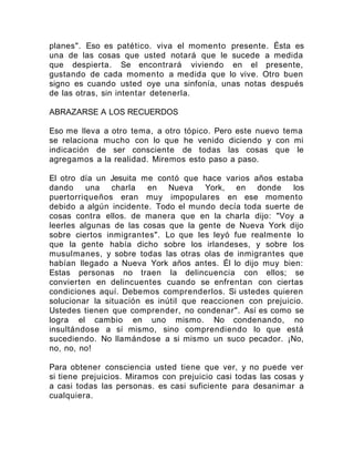 planes". Eso es patético. viva el momento presente. Ésta es
una de las cosas que usted notará que le sucede a medida
que despierta. Se encontrará viviendo en el presente,
gustando de cada momento a medida que lo vive. Otro buen
signo es cuando usted oye una sinfonía, unas notas después
de las otras, sin intentar detenerla.
ABRAZARSE A LOS RECUERDOS
Eso me lleva a otro tema, a otro tópico. Pero este nuevo tema
se relaciona mucho con lo que he venido diciendo y con mi
indicación de ser consciente de todas las cosas que le
agregamos a la realidad. Miremos esto paso a paso.
El otro día un Jesuita me contó que hace varios años estaba
dando una charla en Nueva York, en donde los
puertorriqueños eran muy impopulares en ese momento
debido a algún incidente. Todo el mundo decía toda suerte de
cosas contra ellos. de manera que en la charla dijo: "Voy a
leerles algunas de las cosas que la gente de Nueva York dijo
sobre ciertos inmigrantes". Lo que les leyó fue realmente lo
que la gente había dicho sobre los irlandeses, y sobre los
musulmanes, y sobre todas las otras olas de inmigrantes que
habían llegado a Nueva York años antes. Él lo dijo muy bien:
Estas personas no traen la delincuencia con ellos; se
convierten en delincuentes cuando se enfrentan con ciertas
condiciones aquí. Debemos comprenderlos. Si ustedes quieren
solucionar la situación es inútil que reaccionen con prejuicio.
Ustedes tienen que comprender, no condenar". Así es como se
logra el cambio en uno mismo. No condenando, no
insultándose a sí mismo, sino comprendiendo lo que está
sucediendo. No llamándose a si mismo un suco pecador. ¡No,
no, no, no!
Para obtener consciencia usted tiene que ver, y no puede ver
si tiene prejuicios. Miramos con prejuicio casi todas las cosas y
a casi todas las personas. es casi suficiente para desanimar a
cualquiera.
 