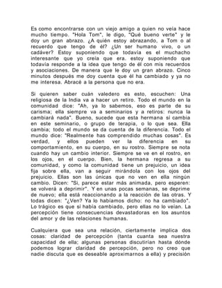 Es como encontrarse con un viejo amigo a quien no veía hace
mucho tiempo. "Hola Tom", le digo, "Qué bueno verte" y le
doy un gran abrazo. ¿A quién estoy abrazando, a Tom o al
recuerdo que tengo de él? ¿Un ser humano vivo, o un
cadáver? Estoy suponiendo que todavía es el muchacho
interesante que yo creía que era. estoy suponiendo que
todavía responde a la idea que tengo de él con mis recuerdos
y asociaciones. De manera que le doy un gran abrazo. Cinco
minutos después me doy cuenta que él ha cambiado y ya no
me interesa. Abracé a la persona que no era.
Si quieren saber cuán valedero es esto, escuchen: Una
religiosa de la India va a hacer un retiro. Todo el mundo en la
comunidad dice: "Ah, ya lo sabemos, eso es parte de su
carisma; ella siempre va a seminarios y a retiros: nunca la
cambiará nada". Bueno, sucede que esta hermana sí cambia
en este seminario, o grupo de terapia, o lo que sea. Ella
cambia; todo el mundo se da cuenta de la diferencia. Todo el
mundo dice: "Realmente has comprendido muchas cosas". Es
verdad, y ellos pueden ver la diferencia en su
comportamiento, en su cuerpo, en su rostro. Siempre se nota
cuando hay un cambio interior. Siempre se ve en el rostro, en
los ojos, en el cuerpo. Bien, la hermana regresa a su
comunidad, y como la comunidad tiene un prejuicio, un idea
fija sobre ella, van a seguir mirándola con los ojos del
prejuicio. Ellas son las únicas que no ven en ella ningún
cambio. Dicen: "Si, parece estar más animada, pero esperen:
se volverá a deprimir". Y en unas pocas semanas, se deprime
de nuevo; ella está reaccionando a la reacción de las otras. Y
todas dicen: "¿Ven? Ya lo habíamos dicho: no ha cambiado".
Lo trágico es que sí había cambiado, pero ellas no lo veían. La
percepción tiene consecuencias devastadoras en los asuntos
del amor y de las relaciones humanas.
Cualquiera que sea una relación, ciertamente implica dos
cosas: claridad de percepción (tanta cuanta sea nuestra
capacidad de ella; algunas personas discutirían hasta dónde
podemos lograr claridad de percepción, pero no creo que
nadie discuta que es deseable aproximarnos a ella) y precisión
 