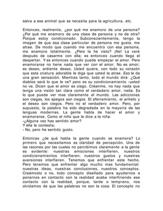 salva a ese animal que se necesita para la agricultura, etc.
Entonces, realmente, ¿por qué me enamoro de una persona?
¿Por qué me enamoro de una clase de persona y no de otra?
Porque estoy condicionado. Subconscientemente, tengo la
imagen de que esa clase particular de persona me gusta, me
atrae. De modo que cuando me encuentro con esa persona,
me enamoro totalmente. ¿Pero la he visto? ¡No! La veré
después de casarme con ella; es entonces cuando llega el
despertar. Y es entonces cuando puede empezar el amor. Pero
enamorarse no tiene nada que ver con el amor. No es amor;
es deseo, ardiente deseo. Usted quiere, con todo su corazón
que esta criatura adorable le diga que usted la atrae. Eso le da
una gran sensación. Mientras tanto, todo el mundo dirá: ¿Qué
diablos será lo que le ve? pero es su condicionamiento -usted
no ve. Dicen que el amor es ciego. Créanme, no hay nada que
tenga una visión tan clara como el verdadero amor, nada. Es
lo que puede ver mas claramente el mundo. Las adicciones
son ciegas, los apegos son ciegos. El aferramiento, el anhelo y
el deseo son ciegos. Pero no el verdadero amor. Pero, por
supuesto, la palabra ha sido degradada en la mayoría de las
lenguas modernas. La gente habla de hacer el amor y
enamorarse. Como el niño que le dice a la niña:
-¿Alguna vez has sentido amor?
Y ella le contesta;
- No, pero he sentido gusto.
Entonces ¿de qué habla la gente cuando se enamora? Lo
primero que necesitamos es claridad de percepción. Una de
las razones por las cuales no percibimos claramente a la gente
es evidente: nuestras emociones interfieren, nuestros
condicionamientos interfieren, nuestros gustos y nuestras
aversiones interfieren. Tenemos que enfrentar este hecho.
Pero tenemos que enfrentar algo mucho mas fundamental:
nuestras ideas, nuestras conclusiones, nuestros conceptos.
Creámoslo o no, todo concepto diseñado para ayudarnos a
ponernos en contacto con la realidad acaba interfiriendo ese
contacto con la realidad, porque, tarde o temprano, nos
olvidamos de que las palabras no son la cosa. El concepto no
 