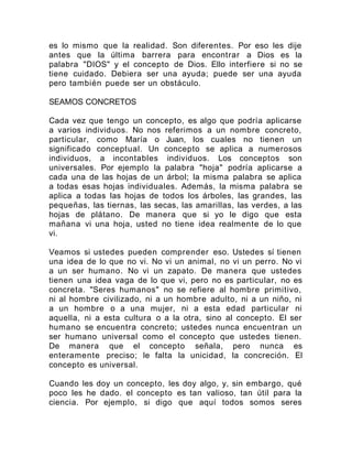 es lo mismo que la realidad. Son diferentes. Por eso les dije
antes que la última barrera para encontrar a Dios es la
palabra "DIOS" y el concepto de Dios. Ello interfiere si no se
tiene cuidado. Debiera ser una ayuda; puede ser una ayuda
pero también puede ser un obstáculo.
SEAMOS CONCRETOS
Cada vez que tengo un concepto, es algo que podría aplicarse
a varios individuos. No nos referimos a un nombre concreto,
particular, como María o Juan, los cuales no tienen un
significado conceptual. Un concepto se aplica a numerosos
individuos, a incontables individuos. Los conceptos son
universales. Por ejemplo la palabra "hoja" podría aplicarse a
cada una de las hojas de un árbol; la misma palabra se aplica
a todas esas hojas individuales. Además, la misma palabra se
aplica a todas las hojas de todos los árboles, las grandes, las
pequeñas, las tiernas, las secas, las amarillas, las verdes, a las
hojas de plátano. De manera que si yo le digo que esta
mañana vi una hoja, usted no tiene idea realmente de lo que
vi.
Veamos si ustedes pueden comprender eso. Ustedes sí tienen
una idea de lo que no vi. No vi un animal, no vi un perro. No vi
a un ser humano. No vi un zapato. De manera que ustedes
tienen una idea vaga de lo que vi, pero no es particular, no es
concreta. "Seres humanos" no se refiere al hombre primitivo,
ni al hombre civilizado, ni a un hombre adulto, ni a un niño, ni
a un hombre o a una mujer, ni a esta edad particular ni
aquella, ni a esta cultura o a la otra, sino al concepto. El ser
humano se encuentra concreto; ustedes nunca encuentran un
ser humano universal como el concepto que ustedes tienen.
De manera que el concepto señala, pero nunca es
enteramente preciso; le falta la unicidad, la concreción. El
concepto es universal.
Cuando les doy un concepto, les doy algo, y, sin embargo, qué
poco les he dado. el concepto es tan valioso, tan útil para la
ciencia. Por ejemplo, si digo que aquí todos somos seres
 