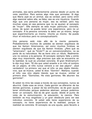 animales, eso sería perfectamente preciso desde un punto de
vista científico. Pero somos algo más que animales. Si digo
que María Juan es un animal, eso es verdad; pero como omití
algo esencial sobre ella, es falso; eso es una injusticia. Cuando
digo que una persona es mujer, eso es verdad; pero hay
muchas cosas en esa persona que no se ajustan al concepto
de "mujer". Ella siempre es esta mujer particular, concreta,
única, de quien se puede tener una experiencia, pero no un
concepto. A la persona concreta la debo ver yo mismo, tengo
que experimentarla yo mismo, intuirla yo mismo. Se puede
intuir el individuo pero no conceptualizarlo.
Una persona está más allá de la mente pensante.
Probablemente muchos de ustedes se sienten orgullosos de
que los llamen Americanos, así como muchos hindúes se
sienten orgullosos de que los llamen hindúes. ¿Pero qué es
"americano", qué es "hindú"? es un convencionalismo, no es
parte de su naturaleza. No se tiene sino un rótulo. Realmente
uno no conoce a la persona. El concepto siempre falla u omite
algo muy importante, algo precioso que sólo se encuentra en
la realidad, la cual es unicidad concreta. El gran Krishnamurti
lo dijo muy bien: "El día que usted enseñe a un niño el nombre
de un pájaro, el niño nunca volverá a ver ese pájaro". ¡Qué
verdadero! La primera vez que el niño ve ese objeto blando,
vivo, que se mueve, usted le dice: "Gorrión". Mañana, cuando
el niño vea otro objeto blando que se mueve, similar al
primero dice: "Gorriones. He visto gorriones. Me aburren los
gorriones".
Si usted no mira las cosas a través de sus conceptos, nunca se
aburrirá. Cada cosa es única. Cada gorrión es diferente de los
demás gorriones, a pesar de las similitudes. es de gran ayuda
tener similitudes porque podemos abstraer, porque podemos
tener un concepto. Eso es de gran ayuda, desde el punto de
vista de la comunicación, la educación, la ciencia. Pero
también es muy engañoso y un gran obstáculo para ver ese
individuo concreto. Si usted sólo tiene experiencia de su
concepto, no tiene experiencia de la realidad, porque la
realidad es concreta. El concepto es una ayuda, para llevarlo a
 