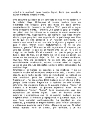 usted a la realidad, pero cuando llegue, tiene que intuirla o
experimentarla directamente.
Una segunda cualidad de un concepto es que no es estático, y
la realidad fluye. Utilizamos el mismo nombre para las
Cataratas del Niágara, pero esa masa de agua cambia
constantemente. tenemos la palabra "Río", pero allí el agua
fluye constantemente. Tenemos una palabra para el "cuerpo"
de usted, pero las células de su cuerpo se están renovando
constantemente. Supongamos, por ejemplo, que hace mucho
viento y que yo quiero que la gente de mi país tenga una idea
de lo que es una borrasca o un huracán americano. De
manera que lo capturo en una caja de cigarros, y regreso a mi
país y digo: "Miren esto". Naturalmente, ya no es una
borrasca, ¿verdad? Una vez ha sido capturada. O si quiero que
ustedes sientan lo que es el movimiento de un río y se lo
traigo en un balde. En el momento en que lo pongo en el
balde, deja de fluir. en el momento en el que se ponen las
cosas en un concepto dejan de fluir; se vuelven estáticas,
muertas. Una ola congelada no es una ola. Una ola es
esencialmente movimiento, acción; cuando usted la congela,
ya no es una ola. Los conceptos siempre están congelados. La
realidad fluye.
Finalmente, si hemos de creerles a los místicos (y no se
requiere mucho esfuerzo para comprender esto, o incluso para
creerlo, pero nadie puede verlo de inmediato), la realidad es
una totalidad, pero las palabras y los conceptos la
fragmentan . Por eso es tan difícil traducir de un idioma a otro,
porque cada idioma fragmenta la realidad de una manera
diferente. Es imposible traducir la palabra inglesa "home" al
francés o al español. La palabra española "casa" no es
exactamente "home"; "home" tiene asociaciones que son
específicas del idioma inglés. Todos los idiomas tienen
palabras y expresiones que no se pueden traducir, porque
fragmentamos la realidad y agregamos o quitamos algo, y el
uso hace cambiar continuamente. La realidad es una
totalidad, y nosotros la fragmentamos para formar conceptos
y utilizamos palabras para indicar diferentes partes. Si usted
nunca hubiera visto un animal, por ejemplo, y un día
 