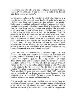 encontrara una cola -sólo una cola- y alguien le dijera: "Esto es
una cola" ¿tendría usted idea de qué era ésta si no tuviera
idea de lo que es un animal?.
Las ideas generalmente fragmentan la visión, la intuición, o la
experiencia de la realidad como totalidad. esto es lo que los
místicos nos dicen continuamente. Las palabras no pueden
darle a uno la realidad. solamente señalan, solamente indican.
uno las utiliza como indicadores para llegar a la realidad. Pero
una vez uno llega, sus conceptos son inútiles. Un sacerdote
hindú tuvo una vez una disputa con un filósofo que decía que
la última barrera para llegar a Dios, era la palabra "Dios", el
concepto de Dios. El sacerdote se escandalizó con esto, pero
el filósofo le dijo: "El asno en que usted monta y que utiliza
para ir a una casa no es el medio por el cual usted entra en la
casa. Usted utiliza el concepto para llegar; entonces se apea y
va mas allá". No hay necesidad de ser un místico para
comprender que la realidad es algo que no puede captarse
con las palabras y los conceptos. Para conocer la realidad uno
tiene que conocer más allá de todo concepto.
¿Esas palabras les recuerdan a ustedes algo? Los que
conozcan La nube del no saber reconocerán la expresión. Los
poetas, pintores, místicos y los grandes filósofos intuyen esta
verdad. Supongamos que un día estoy mirando un árbol.
Hasta ahora, cada vez que veía un árbol, decía: "Bueno, eso es
un árbol". Pero hoy cuando miro el árbol, no veo un árbol. Al
menos no lo veo como estoy acostumbrado a ver. Veo algo
con la frescura de visión de un niño. No tengo para ello una
palabra. Veo algo único, completo, que fluye, no fragmentado.
Y me asombro. Si usted me preguntara: "Qué vio?" ¿qué cree
que le respondería? no tengo palabras para hacerlo. No hay
palabras para la realidad. Porque apenas le pongo una
palabra, estamos de nuevo en los conceptos.
Y si no puedo expresar esta realidad que es visible para los
sentidos, ¿Cómo expresar lo que no puede verse con los ojos u
oírse con los oídos? ¿Cómo encontrar una palabra para la
realidad de Dios? ¿Están ustedes comenzando a comprender
 