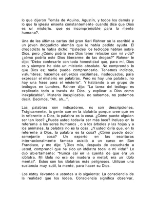 lo que dijeron Tomás de Aquino, Agustín, y todos los demás y
lo que la iglesia enseña constantemente cuando dice que Dios
es un misterio, que es incomprensible para la mente
humana?.
Una de las últimas cartas del gran Karl Rahner se la escribió a
un joven drogadicto alemán que le había pedido ayuda. El
drogadicto le había dicho: "Ustedes los teólogos hablan sobre
Dios, pero ¿Cómo podría ese Dios tener relación con mi vida?
¿cómo podría este Dios liberarme de las drogas?" Rahner le
dijo: "Debo confesarle con toda honestidad que, para mí, Dios
es y siempre ha sido un misterio absoluto. No comprendo lo
que Dios es; nadie puede comprenderlo. Tenemos indicios,
vislumbres; hacemos esfuerzos vacilantes, inadecuados, para
expresar el misterio en palabras. Pero no hay una palabra, no
hay una frase para el misterio". Y hablando a un grupo de
teólogos en Londres, Rahner dijo: "La tarea del teólogo es
explicarlo todo a través de Dios, y explicar a Dios como
inexplicable". Misterio inexplicable. no sabemos, no podemos
decir. Decimos, "Ah, ah...".
Las palabras son indicadores, no son descripciones.
Trágicamente, la gente cae en la idolatría porque cree que en
lo referente a Dios, la palabra es la cosa. ¿Cómo puede alguien
ser tan loco? ¿Puede usted todavía ser más loco? Incluso en lo
referente a los seres humanos , o a los árboles y las hojas y a
los animales, la palabra no es la cosa. ¿Y usted diría que, en lo
referente a Dios, la palabra es la cosa? ¿Cómo puede decir
semejante cosa? Un experto en las escrituras
internacionalmente famoso asistió a un curso en San
Francisco, y me dijo: "¡Dios mío, después de escucharlo a
usted, comprendí que he sido un idólatra toda la mi vida!" Lo
dijo abiertamente: "Nunca caí en la cuenta de que era un
idólatra. Mi ídolo no era de madera o metal; era un ídolo
mental". Éstos son los idólatras más peligrosos. Utilizan una
sustancia muy sutil, la mente, para hacer su Dios.
Los estoy llevando a ustedes a lo siguiente: La consciencia de
la realidad que los rodea. Consciencia significa observar,
 