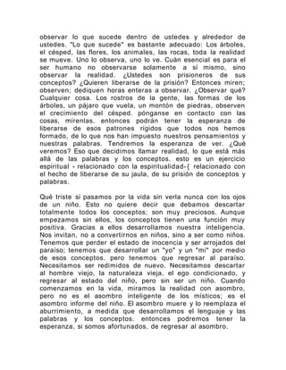 observar lo que sucede dentro de ustedes y alrededor de
ustedes. "Lo que sucede" es bastante adecuado: Los árboles,
el césped, las flores, los animales, las rocas, toda la realidad
se mueve. Uno lo observa, uno lo ve. Cuán esencial es para el
ser humano no observarse solamente a sí mismo, sino
observar la realidad. ¿Ustedes son prisioneros de sus
conceptos? ¿Quieren liberarse de la prisión? Entonces miren;
observen; dediquen horas enteras a observar. ¿Observar qué?
Cualquier cosa. Los rostros de la gente, las formas de los
árboles, un pájaro que vuela, un montón de piedras, observen
el crecimiento del césped. pónganse en contacto con las
cosas, mírenlas. entonces podrán tener la esperanza de
liberarse de esos patrones rígidos que todos nos hemos
formado, de lo que nos han impuesto nuestros pensamientos y
nuestras palabras. Tendremos la esperanza de ver. ¿Qué
veremos? Eso que decidimos llamar realidad, lo que está más
allá de las palabras y los conceptos. esto es un ejercicio
espiritual - relacionado con la espiritualidad- { relacionado con
el hecho de liberarse de su jaula, de su prisión de conceptos y
palabras.
Qué triste si pasamos por la vida sin verla nunca con los ojos
de un niño. Esto no quiere decir que debamos descartar
totalmente todos los conceptos; son muy preciosos. Aunque
empezamos sin ellos, los conceptos tienen una función muy
positiva. Gracias a ellos desarrollamos nuestra inteligencia.
Nos invitan, no a convertirnos en niños, sino a ser como niños.
Tenemos que perder el estado de inocencia y ser arrojados del
paraíso; tenemos que desarrollar un "yo" y un "mi" por medio
de esos conceptos. pero tenemos que regresar al paraíso.
Necesitamos ser redimidos de nuevo. Necesitamos descartar
al hombre viejo, la naturaleza vieja, el ego condicionado, y
regresar al estado del niño, pero sin ser un niño. Cuando
comenzamos en la vida, miramos la realidad con asombro,
pero no es el asombro inteligente de los místicos; es el
asombro informe del niño. El asombro muere y lo reemplaza el
aburrimiento, a medida que desarrollamos el lenguaje y las
palabras y los conceptos. entonces podremos tener la
esperanza, si somos afortunados, de regresar al asombro.
 