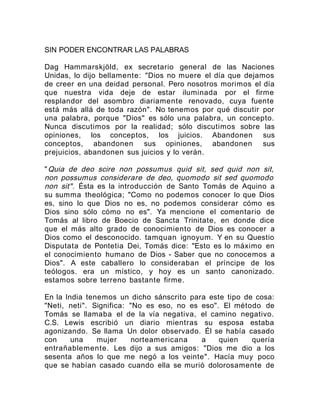 SIN PODER ENCONTRAR LAS PALABRAS
Dag Hammarskjöld, ex secretario general de las Naciones
Unidas, lo dijo bellamente: "Dios no muere el día que dejamos
de creer en una deidad personal. Pero nosotros morimos el día
que nuestra vida deje de estar iluminada por el firme
resplandor del asombro diariamente renovado, cuya fuente
está más allá de toda razón". No tenemos por qué discutir por
una palabra, porque "Dios" es sólo una palabra, un concepto.
Nunca discutimos por la realidad; sólo discutimos sobre las
opiniones, los conceptos, los juicios. Abandonen sus
conceptos, abandonen sus opiniones, abandonen sus
prejuicios, abandonen sus juicios y lo verán.
"Quia de deo scire non possumus quid sit, sed quid non sit,
non possumus considerare de deo, quomodo sit sed quomodo
non sit". Ésta es la introducción de Santo Tomás de Aquino a
su summa theológica; "Como no podemos conocer lo que Dios
es, sino lo que Dios no es, no podemos considerar cómo es
Dios sino sólo cómo no es". Ya mencione el comentario de
Tomás al libro de Boecio de Sancta Trinitate, en donde dice
que el más alto grado de conocimiento de Dios es conocer a
Dios como el desconocido. tamquan ignoyum. Y en su Questio
Disputata de Pontetia Dei, Tomás dice: "Esto es lo máximo en
el conocimiento humano de Dios - Saber que no conocemos a
Dios". A este caballero lo consideraban el príncipe de los
teólogos. era un místico, y hoy es un santo canonizado.
estamos sobre terreno bastante firme.
En la India tenemos un dicho sánscrito para este tipo de cosa:
"Neti, neti". Significa: "No es eso, no es eso". El método de
Tomás se llamaba el de la vía negativa, el camino negativo.
C.S. Lewis escribió un diario mientras su esposa estaba
agonizando. Se llama Un dolor observado. Él se había casado
con una mujer norteamericana a quien quería
entrañablemente. Les dijo a sus amigos: "Dios me dio a los
sesenta años lo que me negó a los veinte". Hacía muy poco
que se habían casado cuando ella se murió dolorosamente de
 