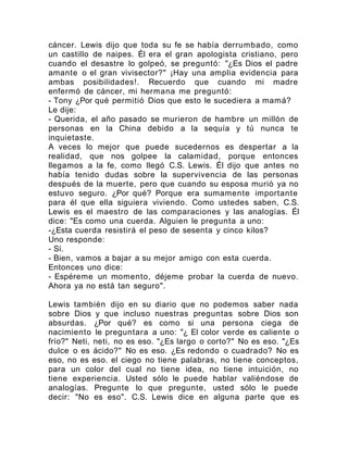 cáncer. Lewis dijo que toda su fe se había derrumbado, como
un castillo de naipes. Él era el gran apologista cristiano, pero
cuando el desastre lo golpeó, se preguntó: "¿Es Dios el padre
amante o el gran vivisector?" ¡Hay una amplia evidencia para
ambas posibilidades!. Recuerdo que cuando mi madre
enfermó de cáncer, mi hermana me preguntó:
- Tony ¿Por qué permitió Dios que esto le sucediera a mamá?
Le dije:
- Querida, el año pasado se murieron de hambre un millón de
personas en la China debido a la sequía y tú nunca te
inquietaste.
A veces lo mejor que puede sucedernos es despertar a la
realidad, que nos golpee la calamidad, porque entonces
llegamos a la fe, como llegó C.S. Lewis. Él dijo que antes no
había tenido dudas sobre la supervivencia de las personas
después de la muerte, pero que cuando su esposa murió ya no
estuvo seguro. ¿Por qué? Porque era sumamente importante
para él que ella siguiera viviendo. Como ustedes saben, C.S.
Lewis es el maestro de las comparaciones y las analogías. Él
dice: "Es como una cuerda. Alguien le pregunta a uno:
-¿Esta cuerda resistirá el peso de sesenta y cinco kilos?
Uno responde:
- Sí.
- Bien, vamos a bajar a su mejor amigo con esta cuerda.
Entonces uno dice:
- Espéreme un momento, déjeme probar la cuerda de nuevo.
Ahora ya no está tan seguro".
Lewis también dijo en su diario que no podemos saber nada
sobre Dios y que incluso nuestras preguntas sobre Dios son
absurdas. ¿Por qué? es como si una persona ciega de
nacimiento le preguntara a uno: "¿ El color verde es caliente o
frío?" Neti, neti, no es eso. "¿Es largo o corto?" No es eso. "¿Es
dulce o es ácido?" No es eso. ¿Es redondo o cuadrado? No es
eso, no es eso. el ciego no tiene palabras, no tiene conceptos,
para un color del cual no tiene idea, no tiene intuición, no
tiene experiencia. Usted sólo le puede hablar valiéndose de
analogías. Pregunte lo que pregunte, usted sólo le puede
decir: "No es eso". C.S. Lewis dice en alguna parte que es
 