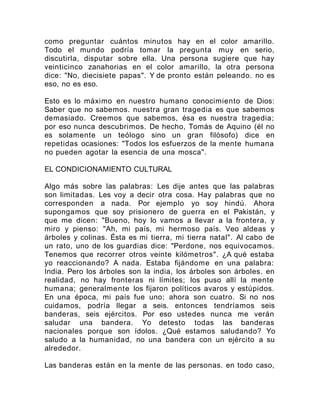 como preguntar cuántos minutos hay en el color amarillo.
Todo el mundo podría tomar la pregunta muy en serio,
discutirla, disputar sobre ella. Una persona sugiere que hay
veinticinco zanahorias en el color amarillo, la otra persona
dice: "No, diecisiete papas". Y de pronto están peleando. no es
eso, no es eso.
Esto es lo máximo en nuestro humano conocimiento de Dios:
Saber que no sabemos. nuestra gran tragedia es que sabemos
demasiado. Creemos que sabemos, ésa es nuestra tragedia;
por eso nunca descubrimos. De hecho, Tomás de Aquino (él no
es solamente un teólogo sino un gran filósofo) dice en
repetidas ocasiones: "Todos los esfuerzos de la mente humana
no pueden agotar la esencia de una mosca".
EL CONDICIONAMIENTO CULTURAL
Algo más sobre las palabras: Les dije antes que las palabras
son limitadas. Les voy a decir otra cosa. Hay palabras que no
corresponden a nada. Por ejemplo yo soy hindú. Ahora
supongamos que soy prisionero de guerra en el Pakistán, y
que me dicen: "Bueno, hoy lo vamos a llevar a la frontera, y
miro y pienso: "Ah, mi país, mi hermoso país. Veo aldeas y
árboles y colinas. Ésta es mi tierra, mi tierra natal". Al cabo de
un rato, uno de los guardias dice: "Perdone, nos equivocamos.
Tenemos que recorrer otros veinte kilómetros". ¿A qué estaba
yo reaccionando? A nada. Estaba fijándome en una palabra:
India. Pero los árboles son la india, los árboles son árboles. en
realidad, no hay fronteras ni límites; los puso allí la mente
humana; generalmente los fijaron políticos avaros y estúpidos.
En una época, mi país fue uno; ahora son cuatro. Si no nos
cuidamos, podría llegar a seis. entonces tendríamos seis
banderas, seis ejércitos. Por eso ustedes nunca me verán
saludar una bandera. Yo detesto todas las banderas
nacionales porque son ídolos. ¿Qué estamos saludando? Yo
saludo a la humanidad, no una bandera con un ejército a su
alrededor.
Las banderas están en la mente de las personas. en todo caso,
 