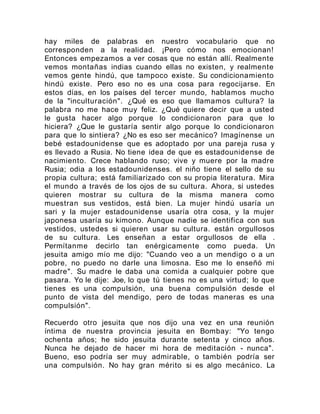 hay miles de palabras en nuestro vocabulario que no
corresponden a la realidad. ¡Pero cómo nos emocionan!
Entonces empezamos a ver cosas que no están allí. Realmente
vemos montañas indias cuando ellas no existen, y realmente
vemos gente hindú, que tampoco existe. Su condicionamiento
hindú existe. Pero eso no es una cosa para regocijarse. En
estos días, en los países del tercer mundo, hablamos mucho
de la "inculturación". ¿Qué es eso que llamamos cultura? la
palabra no me hace muy feliz. ¿Qué quiere decir que a usted
le gusta hacer algo porque lo condicionaron para que lo
hiciera? ¿Que le gustaría sentir algo porque lo condicionaron
para que lo sintiera? ¿No es eso ser mecánico? Imagínense un
bebé estadounidense que es adoptado por una pareja rusa y
es llevado a Rusia. No tiene idea de que es estadounidense de
nacimiento. Crece hablando ruso; vive y muere por la madre
Rusia; odia a los estadounidenses. el niño tiene el sello de su
propia cultura; está familiarizado con su propia literatura. Mira
el mundo a través de los ojos de su cultura. Ahora, si ustedes
quieren mostrar su cultura de la misma manera como
muestran sus vestidos, está bien. La mujer hindú usaría un
sari y la mujer estadounidense usaría otra cosa, y la mujer
japonesa usaría su kimono. Aunque nadie se identifica con sus
vestidos, ustedes si quieren usar su cultura. están orgullosos
de su cultura. Les enseñan a estar orgullosos de ella .
Permítanme decirlo tan enérgicamente como pueda. Un
jesuita amigo mío me dijo: "Cuando veo a un mendigo o a un
pobre, no puedo no darle una limosna. Eso me lo enseñó mi
madre". Su madre le daba una comida a cualquier pobre que
pasara. Yo le dije: Joe, lo que tú tienes no es una virtud; lo que
tienes es una compulsión, una buena compulsión desde el
punto de vista del mendigo, pero de todas maneras es una
compulsión".
Recuerdo otro jesuita que nos dijo una vez en una reunión
íntima de nuestra provincia jesuita en Bombay: "Yo tengo
ochenta años; he sido jesuita durante setenta y cinco años.
Nunca he dejado de hacer mi hora de meditación - nunca".
Bueno, eso podría ser muy admirable, o también podría ser
una compulsión. No hay gran mérito si es algo mecánico. La
 