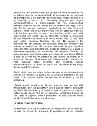 belleza de una acción viene, no de que se haya convertido en
un hábito sino de su sensibilidad, su consciencia, su claridad
de percepción, y su claridad de respuesta. Puedo decirle sí a
un mendigo y no a otro. No estoy obligado por ningún
condicionamiento o programación de mis experiencias
pasadas o de mi cultura. Nadie me ha sellado con algo, o si lo
han hecho, ya no reacciono basándome en ello. si usted
hubiera tenido una mala experiencia con un estadounidense o
si lo hubiera mordido un perro, o si hubiera tenido una mala
experiencia con cierto tipo de alimento, sentiría la influencia
de esa experiencia durante el resto de su vida. ¡Y eso está
mal! usted necesita liberarse de eso. No conserve las
expectativas del pasado. En realidad, tampoco conserve las
buenas experiencias del pasado. Aprenda lo que significa
experimentar algo plenamente, después descártelo y pase al
momento siguiente, sin influencias del anterior. Tendría tan
poco equipaje que podría pasar por el ojo de una aguja. Sabría
lo que es la vida eterna porque la vida eterna es ahora, es el
ahora sin tiempo. Solamente así entrará en la vida eterna.
Pero cuantas cosas llevamos con nosotros. Nunca
emprenderemos la tarea de liberarnos, de dejar el equipaje,
de ser nosotros mismos.
Siento decir que en todas partes encuentro musulmanes que
utilizan su religión, su culto y su Corán para distraerse de esa
tarea. Y lo mismo puede decirse de los hindúes y de los
cristianos.
¿Puede usted imaginarse al ser humano que ya no está
influenciado por las palabras? usted puede decirle cualquier
cantidad de palabras, y él todavía será ecuánime con usted.
Usted puede decir: "Yo soy el Cardenal- Arzobispo Fulano de
Tal", pero él seguirá siendo ecuánime; lo vera a usted como
es. No está influenciado por el rótulo.
LA REALIDAD FILTRADA
Quiero decir otra cosa sobre nuestra percepción de la realidad.
La diré en forma de analogía: El presidente de los Estados
 