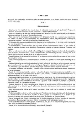 IDENTIDAD
YO soy la vid, vosotros los sarmientos: quien permanece en mí y yo en él dará mucho fruto; pues sin mí no
podéis hacer nada.
Jn 15, 5
• Pensamientos •
La pregunta más importante del mundo, base de todo acto maduro, es: ¿Yo quién soy? Porque, sin
conocerte, no puedes conocer ni a Dios. Conocerte a ti mismo es fundamental.
Hay una cosa dentro de nosotros que es preciosa. Una perla preciosa. Un tesoro. El Reino de Dios está
dentro de nosotros. ¡Si al menos descubriésemos eso!
Para despertarse, el único camino es la observación. El irse observando uno a sí mismo, sus reacciones,
sus hábitos y la razón de por qué responde así. Observarse sin críticas, sin justificaciones ni sentido de
culpabilidad ni miedo a descubrir la verdad; es conocerse a fondo.
Si tienes problemas es que estás dormido. La vida no es problemática. Es el yo (la mente humana) el
que crea los problemas.
Cuestiónalo todo y saca la realidad que hay detrás de los cuestionamientos. El día en que sientas el
vacío de quedarte sin nada a qué agarrarte, ¡buena señal! Entonces ya puedes comenzar a construir con
realidad.
El yo no está bien ni mal, no es bello ni feo, inteligente ni estúpido. El yo es, simplemente. Indescriptible,
como el espíritu. Todas las cosas —como tus sentimientos, pensamientos y células— vienen y van. No te
identifiques con ninguna de ellas. El yo no es ninguna de ellas.
La espiritualidad es, en verdad, una cuestión de ser quienes somos, de transformarnos en lo que somos,
de ver quiénes somos.
Lo que llamas yo no eres tú, ni eres tampoco tu parentela, ni tu padre ni tu madre, porque eres hijo de la
vida.
La espiritualidad es la que intenta solucionarte. Busca solucionar el problema del yo, que es el que está
generando los problemas que te llevan al psicólogo y al psiquiatra. La espiritualidad va directamente a la
raíz, a rescatar tu yo, el auténtico, que está ahogado por barreras que no lo dejan ser libremente.
Si sintieses o mirases, o te sentases y tomases contacto contigo mismo, llegarías al silencio, y las cosas
te serían reveladas.
Cuidar de ti mismo es una actitud egoísta y autosuficiente, pero cristiana en su origen y saludable en sus
resultados. Aprende a vivir en forma plena, humana y feliz cada día. La actitud verdaderamente humana es
aprender a nadar, y no ahogarte con tu amigo.
La vida es muy importante para ser desperdiciada en el ansia de ser rico, famoso o de buena presencia,
popular, bello; o en el pavor de ser pobre, desconocido, ignorado o feo. Estas cosas pierden importancia
como si fuesen guijarros alrededor de un diamante fulgurante. Tú, tu verdadero yo, siempre fue y será un
diamante. El valor de tu vida es incalculable.
Cuando desistimos de existir mecánicamente, dejamos de ser marionetas. ¿Cómo podremos tener una
vida espiritual si no estamos vivos? ¿Cómo ser discípulos de Jesús, si somos seres mecanizados,
marionetas?
Para ser como Jesús, has de ser tú mismo, sin copiar a nadie, pues todo lo auténtico es lo real, como
real era Jesús.
Nadie más podrá mantener tu yo fuera de ti y decir: "Mejórese, sométase, obedezca, y le daré su propio
yo." Ya no crees en que otro tenga el poder de darte tu propio yo, ni de tomarlo de ti. ¿Sabes lo que
significa no sentirse nunca más molesto ni receloso? Esto es una perla de inestimable valor.
Santa Teresa dijo que Dios le concedió el don de desidentificarse de sí misma y poder ver las cosas
desde afuera. Éste es un gran don pues el único obstáculo y raíz de todo problema es el yo.
Vivir desidentificados es vivir sin apegos, olvidados del ego, que es el que genera egoísmos, deseos y
celos, y por el cual entran todos los conflictos.
La paz no es necesariamente destruida por la disputa o la discusión.
11
 
