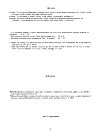 • Ejercicios •
• Repite: "Yo no soy nunca la imagen que tengo de mí mismo ni la que tienen los demás de mí. Yo soy, y el ser
no cabe en ninguna imagen porque las trasciende todas."
• Repite: "Yo no soy esto ni aquello. Suceda lo que suceda, no perderé mi verdadero yo."
• Imagina que Jesús está de pie delante de ti y que te dirige una de aquellas frases tan amorosas del
Evangelio. Contén la reacción y, cuando no puedas más, habla con Él. ¿Qué te diría?
Si os mantenéis fieles a mi palabra, seréis realmente discípulos míos, entenderéis la verdad y la verdad os
hará libres. Jn 8, 31-32
Sed pues perfectos como vuestro Padre del cielo es perfecto. Mt 5, 48
¡Dichosos los que escuchan la palabra de Dios y la cumplen! Lc 11,28
• Repite: "Yo no soy nada de lo que creo ser: mis cosas, mi cuerpo, mis sentimientos. Mi yo es indefinible
porque no hay nada que lo defina."
• Verse representado en una estatua. Imaginar que en una sala oscura se ilumina poco a poco la imagen.
Tomar conciencia de cómo uno se ve a sí mismo. Dialogar con Cristo.
Reflexiones
• El hombre se afana en descubrir a Dios, pero no se afana en descubrirse a sí mismo. ¿Cómo es ese hombre
que busca a Dios? ¿Cómo eres tú?
• Todo cambio auténtico se efectúa sin esfuerzo alguno. La persona humana tiene unas energías fabulosas en
reserva, para cuando necesita ponerlas en marcha. ¿Qué cambios harías en tu vida?
• Para tu inspiración •
12
 