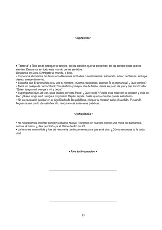 • Ejercicios •
• "Detecta" a Dios en el aire que se respira, en los sonidos que se escuchan, en las sensaciones que se
sienten. Descansa en todo este mundo de los sentidos.
Descansa en Dios. Entrégate al mundo, a Dios.
• Pronuncia el nombre de Jesús con diferentes actitudes o sentimientos: adoración, amor, confianza, entrega,
deseo, arrepentimiento.
• Escucha que Él pronuncia a su vez tu nombre. ¿Cómo reaccionas, cuando Él lo pronuncia? ¿Qué sientes?
• Toma un pasaje de la Escritura: "En el último y mayor día de fiesta, Jesús se puso de pie y dijo en voz alta:
“Quien tenga sed, venga a mí y beba."
• Supongamos que, al leer, seas tocado por esta frase. ¿Qué harás? Recita esta frase en tu corazón y deja de
leer. ¡Quien tenga sed, venga a mi y beba! Repite, repite, hasta que tu corazón quede satisfecho.
• No es necesario pensar en el significado de las palabras, porque tu corazón sabe el sentido. Y cuando
llegues a ese punto de satisfacción, reaccionarás ante esas palabras.
• Reflexiones •
• No necesitamos intentar percibir la Buena Nueva. Tenemos en nuestro interior una mina de diamantes,
somos el Reino. ¿Has percibido ya el Reino dentro de ti?
• La fe no es inamovible y has de renovarla continuamente para que esté viva. ¿Cómo renuevas tu fe cada
día?
• Para tu inspiración •
..........................................................................................
..........................................................................................
15
 