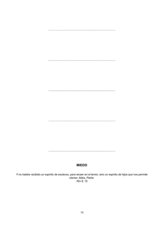 ..........................................................................................
..........................................................................................
..........................................................................................
..........................................................................................
..........................................................................................
MIEDO
Y no habéis recibido un espíritu de esclavos, para recaer en el temor, sino un espíritu de hijos que nos permite
clamar: Abba, Padre.
Rm 8, 15
16
 