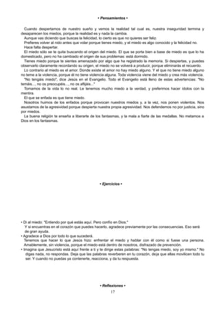 • Pensamientos •
Cuando despertamos de nuestro sueño y vemos la realidad tal cual es, nuestra inseguridad termina y
desaparecen los miedos, porque la realidad es y nada la cambia.
Aunque vas diciendo que buscas la felicidad, lo cierto es que no quieres ser feliz.
Prefieres volver al nido antes que volar porque tienes miedo, y el miedo es algo conocido y la felicidad no.
Hace falta despertar.
El miedo sólo se te quita buscando el origen del miedo. El que se porta bien a base de miedo es que lo ha
domesticado, pero no ha cambiado el origen de sus problemas: está dormido.
Tienes miedo porque te sientes amenazado por algo que ha registrado la memoria. Si despiertas, y puedes
observarlo claramente recordando su origen, el miedo no se volverá a producir, porque eliminarás el recuerdo.
Lo contrario al miedo es el amor. Donde existe el amor no hay miedo alguno. Y el que no tiene miedo alguno
no teme a la violencia, porque él no tiene violencia alguna. Toda violencia viene del miedo y crea más violencia.
"No tengáis miedo", dice Jesús en el Evangelio. Todo el Evangelio está lleno de estas advertencias: "No
temáis..., no os preocupéis..., no os aflijáis..."
Tomamos de la vida lo no real. Le tenemos mucho miedo a la verdad, y preferimos hacer ídolos con la
mentira.
El que se enfada es que tiene miedo.
Nosotros huimos de los enfados porque provocan nuestros miedos y, a la vez, nos ponen violentos. Nos
asustamos de la agresividad porque despierta nuestra propia agresividad. Nos defendemos no por justicia, sino
por miedos.
La buena religión te enseña a liberarte de los fantasmas, y la mala a fiarte de las medallas. No metamos a
Dios en los fantasmas.
• Ejercicios •
• Di al miedo: "Entiendo por qué estás aquí. Pero confío en Dios."
Y si encuentras en el corazón que puedes hacerlo, agradece previamente por las consecuencias. Eso será
de gran ayuda.
• Agradece a Dios por todo lo que sucederá.
Tenemos que hacer lo que Jesús hizo: enfrentar el miedo y hablar con él como si fuese una persona.
Amablemente, sin violencia, porque el miedo está dentro de nosotros, disfrazado de prevención.
• Imagina que Jesucristo está aquí frente a ti y te dirige estas palabras: "No tengas miedo, soy yo mismo." No
digas nada, no respondas. Deja que las palabras reverberen en tu corazón, deja que ellas movilicen todo tu
ser. Y cuando no puedas ya contenerte, reacciona, y da tu respuesta.
• Reflexiones •
17
 