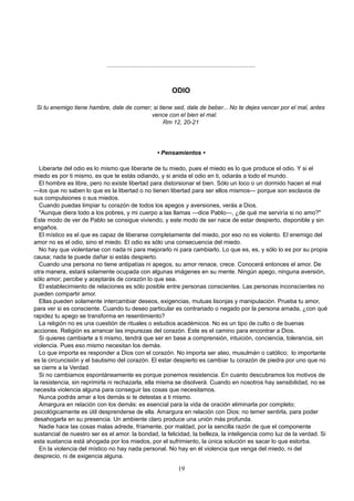 ..........................................................................................
ODIO
Si tu enemigo tiene hambre, dale de comer; si tiene sed, dale de beber... No te dejes vencer por el mal, antes
vence con el bien el mal.
Rm 12, 20-21
• Pensamientos •
Liberarte del odio es lo mismo que liberarte de tu miedo, pues el miedo es lo que produce el odio. Y si el
miedo es por ti mismo, es que te estás odiando, y si anida el odio en ti, odiarás a todo el mundo.
El hombre es libre, pero no existe libertad para distorsionar el bien. Sólo un loco o un dormido hacen el mal
—los que no saben lo que es la libertad o no tienen libertad para ser ellos mismos— porque son esclavos de
sus compulsiones o sus miedos.
Cuando puedas limpiar tu corazón de todos los apegos y aversiones, verás a Dios.
"Aunque diera todo a los pobres, y mi cuerpo a las llamas —dice Pablo—, ¿de qué me serviría si no amo?"
Este modo de ver de Pablo se consigue viviendo, y este modo de ser nace de estar despierto, disponible y sin
engaños.
El místico es el que es capaz de liberarse completamente del miedo, por eso no es violento. El enemigo del
amor no es el odio, sino el miedo. El odio es sólo una consecuencia del miedo.
No hay que violentarse con nada ni para mejorarlo ni para cambiarlo. Lo que es, es, y sólo lo es por su propia
causa; nada te puede dañar si estás despierto.
Cuando una persona no tiene antipatías ni apegos, su amor renace, crece. Conocerá entonces el amor. De
otra manera, estará solamente ocupada con algunas imágenes en su mente. Ningún apego, ninguna aversión,
sólo amor; percibe y aceptarás de corazón lo que sea.
El establecimiento de relaciones es sólo posible entre personas conscientes. Las personas inconscientes no
pueden compartir amor.
Ellas pueden solamente intercambiar deseos, exigencias, mutuas lisonjas y manipulación. Prueba tu amor,
para ver si es consciente. Cuando tu deseo particular es contrariado o negado por la persona amada, ¿con qué
rapidez tu apego se transforma en resentimiento?
La religión no es una cuestión de rituales o estudios académicos. No es un tipo de culto o de buenas
acciones. Religión es arrancar las impurezas del corazón. Este es el camino para encontrar a Dios.
Si quieres cambiarte a ti mismo, tendrá que ser en base a comprensión, intuición, conciencia, tolerancia, sin
violencia. Pues eso mismo necesitan los demás.
Lo que importa es responder a Dios con el corazón. No importa ser ateo, musulmán o católico; lo importante
es la circuncisión y el bautismo del corazón. El estar despierto es cambiar tu corazón de piedra por uno que no
se cierre a la Verdad.
Si no cambiamos espontáneamente es porque ponemos resistencia. En cuanto descubramos los motivos de
la resistencia, sin reprimirla ni rechazarla, ella misma se disolverá. Cuando en nosotros hay sensibilidad, no se
necesita violencia alguna para conseguir las cosas que necesitamos.
Nunca podrás amar a los demás si te detestas a ti mismo.
Amargura en relación con los demás: es esencial para la vida de oración eliminarla por completo;
psicológicamente es útil desprenderse de ella. Amargura en relación con Dios: no temer sentirla, para poder
desahogarla en su presencia. Un ambiente claro produce una unión más profunda.
Nadie hace las cosas malas adrede, fríamente, por maldad, por la sencilla razón de que el componente
sustancial de nuestro ser es el amor. la bondad, la felicidad, la belleza, la inteligencia como luz de la verdad. Si
esta sustancia está ahogada por los miedos, por el sufrimiento, la única solución es sacar lo que estorba.
En la violencia del místico no hay nada personal. No hay en él violencia que venga del miedo, ni del
desprecio, ni de exigencia alguna.
19
 