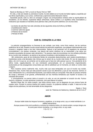 ANTHONY DE MELLO
Nació en Bombay en 1931 y murió en Nueva York en 1987.
En vida, y más aún desde su prematura muerte, ha sido célebre en el mundo de habla inglesa y española por
sus libros espirituales y sus cursos, conferencias y ejercicios sobre liberación interior.
Sacerdote jesuita, toda su obra se consagró a lograr una enriquecedora síntesis entre la espiritualidad de
Occidente y la de Oriente, superando falsas antinomias. Quiso arribar a un equilibrio entre racionalismo y
misticismo que resultara en beneficio de la plenitud vital y del encuentro definitivo con el único Dios.
Los textos de este libro han sido extraídos de las siguientes obras de Anthony de Mello:
o Autoliberación interior
o Caminar sobre las aguas
o Práctica de la oración
o Rompe el ídolo
DAR EL CORAZÓN A LA VIDA
La polución propagandística no favorece la paz soñada, que brota, como fruto maduro, de los caminos
auténticos de la vida. Nuestro mundo actual rebosa de estímulos engañosos, que golpean dolorosamente a los
incautos y engañan hasta a los bien intencionados. Seduce a las personas con el espejismo de quimeras
inconsistentes y de dudoso contenido. Las desvía del centro dinámico de su interioridad y las sacia con
bocados azucarados de escaso valor alimenticio. Y la persona, lejos de encontrarse con los anhelos profundos
de su mundo más verdadero, se pierde en las arenas movedizas y atormentadas de su propio yo.
Allí, ávidamente, goza de los dividendos fáciles de conquistas deslumbrantes, pero acaba arrastrándose y
haciéndose sorda a las llamadas más íntimas que le vienen de su mundo más hondo. En vez de responder a
ellas y de vivir lo que es, se contenta con la careta que le hace tan sólo parecer que es. Vive pendiente de la
última moda, vagabundeando, sin una orientación personalizada, sin un compromiso engrandecedor,
esclavizada por las propagandas consumistas que sólo la satisfacen por el momento, sin darle un rumbo claro
y seguro.
Pero nosotros somos realmente más, mucho más que esas lentejuelas con que el mundo nos reviste.
Deseamos más, mucho más que esta posición social a que nos aferramos y que se nos reconoce. Somos un
reino infinitamente rico y divinamente fascinante, que todavía está por conquistar. Para ello es preciso armarse
de coraje y atreverse a ser grande, enfrentándose con las mentiras tentadoras que impiden el acceso a la
intimidad del corazón.
Y, principalmente, es preciso darle el corazón a la vida, en vez de pretender el corazón de ella. Fuimos
hechos y existimos, no para aprisionar corazones, sino para liberar el nuestro.
Bernard Shaw dijo, en cierta ocasión, que todos somos reyes, con la desgracia de que vivimos fuera de
nuestro reino. Porque no somos dueños de nuestro corazón, no podemos dárselo a nadie. Y ésta es la más
trágica de las pobrezas y la más lamentable de las desgracias.
Neylor J. Tonin
autor de “Historias de Sabiduría y Sabiduría de la A a la Z”
AMOR
Aunque hable todas las lenguas humanas y angélicas, si no tengo amor, soy un metal estridente o un
platillo estruendoso.
Aunque posea el don de la profecía y conozca los misterios todos y la ciencia entera, aunque tenga una
fe como para mover montañas, si no tengo amor, no soy nada.
1 Co 13, 1-2
• Pensamientos •
2
 
