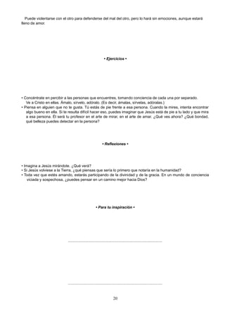 Puede violentarse con el otro para defenderse del mal del otro, pero lo hará sin emociones, aunque estará
lleno de amor.
• Ejercicios •
• Concéntrate en percibir a las personas que encuentres, tomando conciencia de cada una por separado.
Ve a Cristo en ellas. Ámalo, sírvelo, adóralo. (Es decir, ámalas, sírvelas, adóralas.)
• Piensa en alguien que no te gusta. Tú estás de pie frente a esa persona. Cuando la mires, intenta encontrar
algo bueno en ella. Si te resulta difícil hacer eso, puedes imaginar que Jesús está de pie a tu lado y que mira
a esa persona. Él será tu profesor en el arte de mirar, en el arte de amar. ¿Qué ves ahora? ¿Qué bondad,
qué belleza puedes detectar en la persona?
• Reflexiones •
• Imagina a Jesús mirándote. ¿Qué verá?
• Si Jesús volviese a la Tierra, ¿qué piensas que sería lo primero que notaría en la humanidad?
• Toda vez que estés amando, estarás participando de la divinidad y de la gracia. En un mundo de conciencia
viciada y sospechosa, ¿puedes pensar en un camino mejor hacia Dios?
• Para tu inspiración •
..........................................................................................
..........................................................................................
20
 