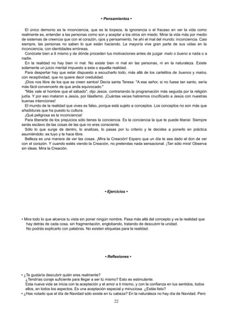 • Pensamientos •
El único demonio es la inconciencia, que es la torpeza, la ignorancia o el fracaso en ver la vida como
realmente es, entender a las personas como son y aceptar a los otros sin miedo. Mirar la vida más por medio
de sistemas de creencia que con el corazón, ojos y pensamiento, he ahí el mal del mundo: inconciencia. Casi
siempre, las personas no saben lo que están haciendo. La mayoría vive gran parte de sus vidas en la
inconciencia, con identidades erróneas.
Conócete bien a tI mismo y de dónde proceden tus motivaciones antes de juzgar malo o bueno a nada o a
nadie.
En la realidad no hay bien ni mal. No existe bien ni mal en las personas, ni en la naturaleza. Existe
solamente un juicio mental impuesto a esta o aquella realidad.
Para despertar hay que estar dispuesto a escucharlo todo, más allá de los cartelitos de buenos y malos,
con receptividad, que no quiere decir credulidad.
¡Dios nos libre de los que se creen santos! Decía santa Teresa: "A ese señor, si no fuese tan santo, sería
más fácil convencerlo de que anda equivocado."
"Más vale el hombre que el sábado", dijo Jesús. contrariando la programación más seguida por la religión
judía. Y por eso mataron a Jesús, por blasfemo. ¡Cuántas veces habremos crucificado a Jesús con nuestras
buenas intenciones!
El mundo de la realidad que vives es falso, porque está sujeto a conceptos. Los conceptos no son más que
añadiduras que ha puesto tu cultura.
¡Qué peligrosa es la inconciencia!
Para liberarte de los prejuicios sólo tienes la conciencia. Es la conciencia la que te puede liberar. Siempre
serás esclavo de las cosas de las que no eres consciente.
Sólo lo que surge de dentro, lo analizas, lo pasas por tu criterio y te decides a ponerlo en práctica
asumiéndolo: es tuyo y te hace libre.
Belleza es una manera de ver las cosas. ¡Mira la Creación! Espero que un día te sea dado el don de ver
con el corazón. Y cuando estés viendo la Creación, no pretendas nada sensacional. ¡Tan sólo mira! Observa
sin ideas. Mira la Creación.
• Ejercicios •
• Mira todo lo que alcance tu vista sin poner ningún nombre. Pasa más allá del concepto y ve la realidad que
hay detrás de cada cosa. sin fragmentación, englobando, tratando de descubrir la unidad.
No podrás explicarlo con palabras. No existen etiquetas para la realidad.
• Reflexiones •
• ¿Te gustaría descubrir quién eres realmente?
¿Tendrías coraje suficiente para llegar a ser tú mismo? Esto es estimulante.
Esta nueva vida se inicia con la aceptación y el amor a ti mismo, y con la confianza en tus sentidos, todos
ellos, en todos los aspectos. Es una aceptación especial y minuciosa. ¿Estás listo?
• ¿Has notado que el día de Navidad sólo existe en tu cabeza? En la naturaleza no hay día de Navidad. Pero
22
 