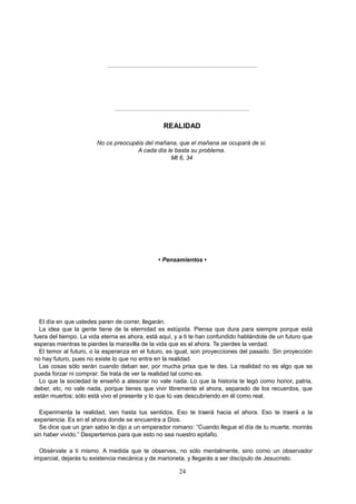 ..........................................................................................
..........................................................................................
REALIDAD
No os preocupéis del mañana, que el mañana se ocupará de sí.
A cada día le basta su problema.
Mt 6, 34
• Pensamientos •
El día en que ustedes paren de correr, llegarán.
La idea que la gente tiene de la eternidad es estúpida. Piensa que dura para siempre porque está
fuera del tiempo. La vida eterna es ahora, está aquí, y a ti te han confundido hablándote de un futuro que
esperas mientras te pierdes la maravilla de la vida que es el ahora. Te pierdes la verdad.
El temor al futuro, o la esperanza en el futuro, es igual, son proyecciones del pasado. Sin proyección
no hay futuro, pues no existe lo que no entra en la realidad.
Las cosas sólo serán cuando deban ser, por mucha prisa que te des. La realidad no es algo que se
pueda forzar ni comprar. Se trata de ver la realidad tal como es.
Lo que la sociedad te enseñó a atesorar no vale nada. Lo que la historia te legó como honor, patria,
deber, etc, no vale nada, porque tienes que vivir libremente el ahora, separado de los recuerdos, que
están muertos; sólo está vivo el presente y lo que tú vas descubriendo en él como real.
Experimenta la realidad, ven hasta tus sentidos. Eso te traerá hacia el ahora. Eso te traerá a la
experiencia. Es en el ahora donde se encuentra a Dios.
Se dice que un gran sabio le dijo a un emperador romano: “Cuando llegue el día de tu muerte, morirás
sin haber vivido.” Despertemos para que esto no sea nuestro epitafio.
Obsérvate a ti mismo. A medida que te observes, no sólo mentalmente, sino como un observador
imparcial, dejarás tu existencia mecánica y de marioneta, y llegarás a ser discípulo de Jesucristo.
24
 
